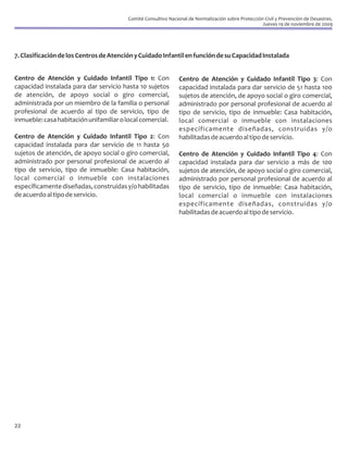 Comité Consultivo Nacional de Normalización sobre Protección Civil y Prevención de Desastres.
                                                                                                     Jueves 19 de noviembre de 2009




7. Clasificación de los Centros de Atención y Cuidado Infantil en función de su Capacidad Instalada


Centro de Atención y Cuidado Infantil Tipo 1: Con               Centro de Atención y Cuidado Infantil Tipo 3: Con
capacidad instalada para dar servicio hasta 10 sujetos          capacidad instalada para dar servicio de 51 hasta 100
de atención, de apoyo social o giro comercial,                  sujetos de atención, de apoyo social o giro comercial,
administrada por un miembro de la familia o personal            administrado por personal profesional de acuerdo al
profesional de acuerdo al tipo de servicio, tipo de             tipo de servicio, tipo de inmueble: Casa habitación,
inmueble: casa habitación unifamiliar o local comercial.        local comercial o inmueble con instalaciones
                                                                específicamente diseñadas, construidas y/o
Centro de Atención y Cuidado Infantil Tipo 2: Con               habilitadas de acuerdo al tipo de servicio.
capacidad instalada para dar servicio de 11 hasta 50
sujetos de atención, de apoyo social o giro comercial,          Centro de Atención y Cuidado Infantil Tipo 4: Con
administrado por personal profesional de acuerdo al             capacidad instalada para dar servicio a más de 100
tipo de servicio, tipo de inmueble: Casa habitación,            sujetos de atención, de apoyo social o giro comercial,
local comercial o inmueble con instalaciones                    administrado por personal profesional de acuerdo al
específicamente diseñadas, construidas y/o habilitadas          tipo de servicio, tipo de inmueble: Casa habitación,
de acuerdo al tipo de servicio.                                 local comercial o inmueble con instalaciones
                                                                específicamente diseñadas, construidas y/o
                                                                habilitadas de acuerdo al tipo de servicio.




22
 