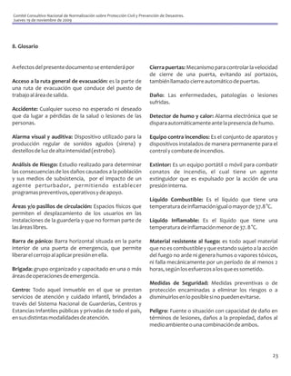 Comité Consultivo Nacional de Normalización sobre Protección Civil y Prevención de Desastres.
Jueves 19 de noviembre de 2009




8. Glosario


A efectos del presente documento se entenderá por                         Cierra puertas: Mecanismo para controlar la velocidad
                                                                          de cierre de una puerta, evitando así portazos,
Acceso a la ruta general de evacuación: es la parte de                    también llamado cierre automático de puertas.
una ruta de evacuación que conduce del puesto de
trabajo al área de salida.                                                Daño: Las enfermedades, patologías o lesiones
                                                                          sufridas.
Accidente: Cualquier suceso no esperado ni deseado
que da lugar a pérdidas de la salud o lesiones de las                     Detector de humo y calor: Alarma electrónica que se
personas.                                                                 dispara automáticamente ante la presencia de humo.

Alarma visual y auditiva: Dispositivo utilizado para la                   Equipo contra incendios: Es el conjunto de aparatos y
producción regular de sonidos agudos (sirena) y                           dispositivos instalados de manera permanente para el
destellos de luz de alta intensidad (estrobo).                            control y combate de incendios.

Análisis de Riesgo: Estudio realizado para determinar                     Extintor: Es un equipo portátil o móvil para combatir
las consecuencias de los daños causados a la población                    conatos de incendio, el cual tiene un agente
y sus medios de subsistencia, por el impacto de un                        extinguidor que es expulsado por la acción de una
agente perturbador, permitiendo establecer                                presión interna.
programas preventivos, operativos y de apoyo.
                                                                          Líquido Combustible: Es el líquido que tiene una
Áreas y/o pasillos de circulación: Espacios físicos que                   temperatura de inflamación igual o mayor de 37.8 °C.
permiten el desplazamiento de los usuarios en las
instalaciones de la guardería y que no forman parte de                    Líquido Inflamable: Es el líquido que tiene una
las áreas libres.                                                         temperatura de inflamación menor de 37. 8 °C.

Barra de pánico: Barra horizontal situada en la parte                     Material resistente al fuego: es todo aquel material
interior de una puerta de emergencia, que permite                         que no es combustible y que estando sujeto a la acción
liberar el cerrojo al aplicar presión en ella.                            del fuego no arde ni genera humos o vapores tóxicos,
                                                                          ni falla mecánicamente por un período de al menos 2
Brigada: grupo organizado y capacitado en una o más                       horas, según los esfuerzos a los que es sometido.
áreas de operaciones de emergencia.
                                                                          Medidas de Seguridad: Medidas preventivas o de
Centro: Todo aquel inmueble en el que se prestan                          protección encaminadas a eliminar los riesgos o a
servicios de atención y cuidado infantil, brindados a                     disminuirlos en lo posible si no pueden evitarse.
través del Sistema Nacional de Guarderías, Centros y
Estancias Infantiles públicas y privadas de todo el país,                 Peligro: Fuente o situación con capacidad de daño en
en sus distintas modalidades de atención.                                 términos de lesiones, daños a la propiedad, daños al
                                                                          medio ambiente o una combinación de ambos.




                                                                                                                             23
 