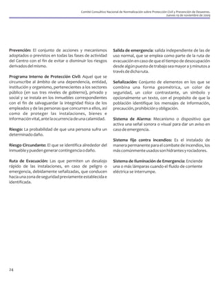 Comité Consultivo Nacional de Normalización sobre Protección Civil y Prevención de Desastres.
                                                                                                    Jueves 19 de noviembre de 2009




Prevención: El conjunto de acciones y mecanismos               Salida de emergencia: salida independiente de las de
adoptados o previstos en todas las fases de actividad          uso normal, que se emplea como parte de la ruta de
del Centro con el fin de evitar o disminuir los riesgos        evacuación en caso de que el tiempo de desocupación
derivados del mismo.                                           desde algún puesto de trabajo sea mayor a 3 minutos a
                                                               través de dicha ruta.
Programa Interno de Protección Civil: Aquel que se
circunscribe al ámbito de una dependencia, entidad,            Señalización: Conjunto de elementos en los que se
institución y organismo, pertenecientes a los sectores         combina una forma geométrica, un color de
público (en sus tres niveles de gobierno), privado y           seguridad, un color contrastante, un símbolo y
social y se instala en los inmuebles correspondientes          opcionalmente un texto, con el propósito de que la
con el fin de salvaguardar la integridad física de los         población identifique los mensajes de información,
empleados y de las personas que concurren a ellos, así         precaución, prohibición y obligación.
como de proteger las instalaciones, bienes e
información vital, ante la ocurrencia de una calamidad.        Sistema de Alarma: Mecanismo o dispositivo que
                                                               activa una señal sonora o visual para dar un aviso en
Riesgo: La probabilidad de que una persona sufra un            caso de emergencia.
determinado daño.
                                                               Sistema fijo contra incendios: Es el instalado de
Riesgo Circundante: El que se identifica alrededor del         manera permanente para el combate de incendios, los
inmueble y pueden generar contingencia o daño.                 más comúnmente usados son hidrantes y rociadores.

Ruta de Evacuación: Las que permiten un desalojo               Sistema de Iluminación de Emergencia: Enciende
rápido de las instalaciones, en caso de peligro o              una o más lámparas cuando el fluido de corriente
emergencia, debidamente señalizadas, que conducen              eléctrica se interrumpe.
hacia una zona de seguridad previamente establecida e
identificada.




24
 