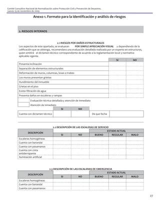 Comité Consultivo Nacional de Normalización sobre Protección Civil y Prevención de Desastres.
Jueves 19 de noviembre de 2009

                         Anexo 1. Formato para la identificación y análisis de riesgos


           2. RIESGOS INTERNOS


                                            2.1 RIESGOS POR DAÑOS ESTRUCTURALES
           Los aspectos de este apartado, se evaluaran    POR SIMPLE APRECIACIÓN VISUAL y dependiendo de la
           calificación que se obtenga, recomendara una evaluación detallada realizada por un experto en estructuras,
           quien emitirá el dictamen técnico correspondiente de acuerdo a la reglamentación local y normativa
           aplicable vigente.
                                                                                                  SI         NO
           Presenta inclinación
           Separación de elementos estructurales
           Deformación de muros, columnas, losas o trabes
           Los muros presentan grietas
           Hundimiento del inmueble
           Grietas en el piso
           Existe filtración de agua
           Presenta daños en escaleras y rampas
                      Evaluación técnica detallada y atención de inmediato
                      Atención de inmediato
                                                     SI               NO
           Cuenta con dictamen técnico                                             De que fecha




                                             2.2 DESCRIPCIÓN DE LAS ESCALERAS DE SERVICIO
                                                                                        ESTADO ACTUAL
                    DESCRIPCIÓN
                                                    SI            NO          BUENO        REGULAR         MALO
           Escaleras homogéneas
           Cuenta con barandal
           Cuenta con pasamanos
           Cuenta con cinta
           antiderrapante
           Iluminación artificial



                                         2.3 DESCRIPCIÓN DE LAS ESCALERAS DE EMERGENCIA
                                                                                   ESTADO ACTUAL
                    DESCRIPCIÓN
                                                  SI            NO         BUENO       REGULAR             MALO
           Escaleras homogéneas
           Cuenta con barandal
           Cuenta con pasamanos

                                                                                                                        27
 