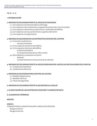 Comité Consultivo Nacional de Normalización sobre Protección Civil y Prevención de Desastres.
Jueves 19 de noviembre de 2009



    ÍN D I C E

    1. INTRODUCCIÓN

    2. MEDIDAS DE SEGURIDAD FRENTE AL RIESGO DE INCENDIOS
        2.1. Con respecto a los factores básicos del fuego
        2.2. Con respecto a las instalaciones y equipos de protección contra incendios
        2.3. Con respecto a elementos constructivos y materiales del edificio
        2.4. Con respecto a la evacuación de los ocupantes del Centro
        2.5. Con respecto a la organización

    3. MEDIDAS DE SEGURIDAD EN LOS DIFERENTES ESPACIOS DEL CENTRO
        3.1. En el entorno del Centro
              - Accesos exteriores
        3.2. En los espacios exteriores del edificio
        3.3. En los espacios interiores del edificio
              - El diseño del edificio
              - El comportamiento de los niños y niñas
        3.4. Del mobiliario y material en el Centro
              - Botiquín
              - Comportamiento en situaciones de accidentes

    4. MEDIDAS DE SEGURIDAD FRENTE AL RIESGO DERIVADO DEL USO DE LAS INSTALACIONES DEL EDIFICIO
        4.1. Instalaciones Sanitarias
        4.2. Instalaciones Eléctricas

    5. MEDIDAS DE SEGURIDAD PARA CONTROL DE ACCESO
        5.1. Medidas Organizativas
        5.2. Medidas Técnicas
        5.3. Planes de Seguridad

    6. MEDIDAS DE SEGURIDAD FRENTE A LOS RIESGOS A LA SALUD

    7. CLASIFICACIÓN DE LOS CENTROS DE ATENCIÓN Y CUIDADO INFANTIL

    8. GLOSARIO DE TÉRMINOS

    ANEXOS

    ANEXO 1
    FORMATO PARA LA IDENTIFICACIÓN Y ANÁLISIS DE RIESGOS
       Riesgos Internos
       Riesgos Externos



                                                                                                  1
 