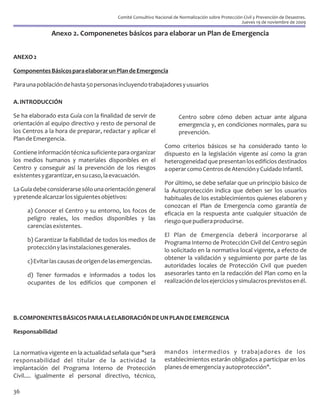 Comité Consultivo Nacional de Normalización sobre Protección Civil y Prevención de Desastres.
                                                                                                     Jueves 19 de noviembre de 2009

               Anexo 2. Componenetes básicos para elaborar un Plan de Emergencia


ANEXO 2

Componentes Básicos para elaborar un Plan de Emergencia

Para una población de hasta 50 personas incluyendo trabajadores y usuarios

A. INTRODUCCIÓN

Se ha elaborado esta Guía con la finalidad de servir de                Centro sobre cómo deben actuar ante alguna
orientación al equipo directivo y resto de personal de                 emergencia y, en condiciones normales, para su
los Centros a la hora de preparar, redactar y aplicar el               prevención.
Plan de Emergencia.
                                                                Como criterios básicos se ha considerado tanto lo
Contiene información técnica suficiente para organizar          dispuesto en la legislación vigente así como la gran
los medios humanos y materiales disponibles en el               heterogeneidad que presentan los edificios destinados
Centro y conseguir así la prevención de los riesgos             a operar como Centros de Atención y Cuidado Infantil.
existentes y garantizar, en su caso, la evacuación.
                                                                Por último, se debe señalar que un principio básico de
La Guía debe considerarse sólo una orientación general          la Autoprotección indica que deben ser los usuarios
y pretende alcanzar los siguientes objetivos:                   habituales de los establecimientos quienes elaboren y
                                                                conozcan el Plan de Emergencia como garantía de
     a) Conocer el Centro y su entorno, los focos de            eficacia en la respuesta ante cualquier situación de
     peligro reales, los medios disponibles y las               riesgo que pudiera producirse.
     carencias existentes.
                                                                El Plan de Emergencia deberá incorporarse al
     b) Garantizar la fiabilidad de todos los medios de         Programa Interno de Protección Civil del Centro según
     protección y las instalaciones generales.                  lo solicitado en la normativa local vigente, a efecto de
                                                                obtener la validación y seguimiento por parte de las
     c) Evitar las causas de origen de las emergencias.
                                                                autoridades locales de Protección Civil que pueden
     d) Tener formados e informados a todos los                 asesorarles tanto en la redacción del Plan como en la
     ocupantes de los edificios que componen el                 realización de los ejercicios y simulacros previstos en él.




B. COMPONENTES BÁSICOS PARA LA ELABORACIÓN DE UN PLAN DE EMERGENCIA

Responsabilidad


La normativa vigente en la actualidad señala que "será          mandos intermedios y trabajadores de los
responsabilidad del titular de la actividad la                  establecimientos estarán obligados a participar en los
implantación del Programa Interno de Protección                 planes de emergencia y autoprotección".
Civil.... igualmente el personal directivo, técnico,

36
 