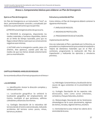 Comité Consultivo Nacional de Normalización sobre Protección Civil y Prevención de Desastres.
Jueves 19 de noviembre de 2009

                  Anexo 2. Componenetes básicos para elaborar un Plan de Emergencia


Qué es un Plan de Emergencia                                              Estructura y contenido del Plan

Un Plan de Emergencia es un instrumento "vivo", es                        Como mínimo, el Plan de Emergencia deberá contener la
decir, permanentemente conocido y actualizado por                         siguiente información:
todos los usuarios del Centro que nos permite:
                                                                                 1º. ANÁLISIS DE RIESGOS.
   a) PREVER una emergencia antes de que ocurra.
                                                                                 2º. MEDIDAS DE PROTECCIÓN.
    b) PREVENIR la emergencia, disponiendo los
    medios materiales y humanos disponibles, dentro                              3º. PROCEDIMIENTOS DE ACTUACIÓN.
    de un límite de tiempo razonable, para que no
    llegue a desarrollarse o para que sus consecuencias                   Implementación del Plan
    negativas sean mínimas.                                               Una vez redactado el Plan y aprobado por la Directiva, se
    c) ACTUAR ante la emergencia cuando, pese a lo                        procederá a su implementación procurando la instalación y
    anterior, ésta aparezca, usando para ello los                         mejora de elementos materiales que en el Plan se
    medios de que nos hemos dotado anteriormente                          contienen, programando la realización del Plan de
    para su neutralización.                                               Capacitación y realizando los ejercicios y simulacros
                                                                          previstos.




CAPÍTULO PRIMERO: ANÁLISIS DE RIESGOS

Se recomienda utilizar el formato propuesto en el Anexo 1



1. EL ENTORNO                                                                 1.4. Hidrología: Características y localización de los
                                                                              cauces de agua existentes en la proximidad del
    1.1. Identificación: Anotar la dirección completa y                       Centro.
    teléfono del Centro.
                                                                              1.5. Ecología: Descripción de los aspectos más
    1.2. Localización geográfica: Se señalará la                              destacados, tales como zonas arboladas,
    localización geográfica del emplazamiento del                             vertederos, Parques Naturales, etcétera
    Centro, municipio al que pertenece, edificios
    colindantes y distancias a los mismos.                                    1.6. Meteorología: Descripción de los fenómenos
                                                                              climatológicos de la zona: pluviometría, régimen
    1.3. Geología: Descripción de la naturaleza del                           de vientos, nevadas, régimen térmico, etcétera
    terreno donde el Centro está enclavado, indicando
    accidentes del terreno como: pozos, minas,                                1.7. Sismicidad de la zona: Indicar los valores de la
    barrancos, etcétera                                                       sismicidad de la zona.


                                                                                                                                 37
 