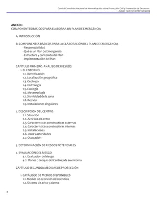 Comité Consultivo Nacional de Normalización sobre Protección Civil y Prevención de Desastres.
                                                                                                   Jueves 19 de noviembre de 2009




    ANEXO 2
    COMPONENTES BÁSICOS PARA ELABORAR UN PLAN DE EMERGENCIA

      A. INTRODUCCIÓN

      B. COMPONENTES BÁSICOS PARA LA ELABORACIÓN DEL PLAN DE EMERGENCIA
           - Responsabilidad
           - Qué es un Plan de Emergencia
           - Estructura y contenido del Plan
           - Implementación del Plan

      CAPÍTULO PRIMERO: ANÁLISIS DE RIESGOS
         1. EL ENTORNO
            1.1. Identificación
            1.2. Localización geográfica
            1.3. Geología
            1.4. Hidrología
            1.5. Ecología
            1.6. Meteorología
            1.7. Sismicidad de la zona
            1.8. Red vial
            1.9. Instalaciones singulares

      2. DESCRIPCIÓN DEL CENTRO
           2.1. Situación
           2.2. Accesos al Centro
           2.3. Características constructivas externas
           2.4. Características constructivas internas
           2.5. Instalaciones
           2.6. Usos y actividades
           2.7. Ocupación

      3. DETERMINACIÓN DE RIESGOS POTENCIALES

      4. EVALUACIÓN DEL RIESGO
           4.1. Evaluación del riesgo
           4.2. Planos o croquis del Centro y de su entorno

      CAPÍTULO SEGUNDO: MEDIDAS DE PROTECCIÓN

         1. CATÁLOGO DE MEDIOS DISPONIBLES
            1.1. Medios de extinción de incendios
            1.2. Sistema de aviso y alarma

2
 