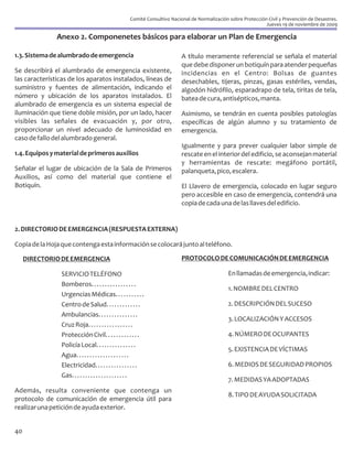 Comité Consultivo Nacional de Normalización sobre Protección Civil y Prevención de Desastres.
                                                                                                                Jueves 19 de noviembre de 2009

               Anexo 2. Componenetes básicos para elaborar un Plan de Emergencia

1.3. Sistema de alumbrado de emergencia                                    A título meramente referencial se señala el material
                                                                           que debe disponer un botiquín para atender pequeñas
Se describirá el alumbrado de emergencia existente,                        incidencias en el Centro: Bolsas de guantes
las características de los aparatos instalados, líneas de                  desechables, tijeras, pinzas, gasas estériles, vendas,
suministro y fuentes de alimentación, indicando el                         algodón hidrófilo, esparadrapo de tela, tiritas de tela,
número y ubicación de los aparatos instalados. El                          batea de cura, antisépticos, manta.
alumbrado de emergencia es un sistema especial de
iluminación que tiene doble misión, por un lado, hacer                     Asimismo, se tendrán en cuenta posibles patologías
visibles las señales de evacuación y, por otro,                            específicas de algún alumno y su tratamiento de
proporcionar un nivel adecuado de luminosidad en                           emergencia.
caso de fallo del alumbrado general.
                                                                           Igualmente y para prever cualquier labor simple de
1.4. Equipos y material de primeros auxilios                               rescate en el interior del edificio, se aconsejan material
                                                                           y herramientas de rescate: megáfono portátil,
Señalar el lugar de ubicación de la Sala de Primeros                       palanqueta, pico, escalera.
Auxilios, así como del material que contiene el
Botiquín.                                                                  El Llavero de emergencia, colocado en lugar seguro
                                                                           pero accesible en caso de emergencia, contendrá una
                                                                           copia de cada una de las llaves del edificio.


2. DIRECTORIO DE EMERGENCIA (RESPUESTA EXTERNA)

Copia de la Hoja que contenga esta información se colocará junto al teléfono.

     DIRECTORIO DE EMERGENCIA                                              PROTOCOLO DE COMUNICACIÓN DE EMERGENCIA

                SERVICIO TELÉFONO                                                               En llamadas de emergencia, indicar:
                Bomberos. . . . . . . . . . . . . . . . .
                                                                                                1. NOMBRE DEL CENTRO
                Urgencias Médicas. . . . . . . . . . .
                Centro de Salud. . . . . . . . . . . . .                                        2. DESCRIPCIÓN DEL SUCESO
                Ambulancias. . . . . . . . . . . . . . .
                                                                                                3. LOCALIZACIÓN Y ACCESOS
                Cruz Roja. . . . . . . . . . . . . . . . .
                Protección Civil. . . . . . . . . . . . .                                       4. NÚMERO DE OCUPANTES
                Policía Local. . . . . . . . . . . . . . .
                                                                                                5. EXISTENCIA DE VÍCTIMAS
                Agua. . . . . . . . . . . . . . . . . . . .
                Electricidad. . . . . . . . . . . . . . . .                                     6. MEDIOS DE SEGURIDAD PROPIOS
                Gas. . . . . . . . . . . . . . . . . . . . .
                                                                                                7. MEDIDAS YA ADOPTADAS
Además, resulta conveniente que contenga un
                                                                                                8. TIPO DE AYUDA SOLICITADA
protocolo de comunicación de emergencia útil para
realizar una petición de ayuda exterior.


40
 