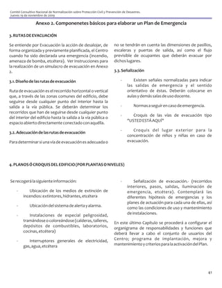 Comité Consultivo Nacional de Normalización sobre Protección Civil y Prevención de Desastres.
Jueves 19 de noviembre de 2009

                  Anexo 2. Componenetes básicos para elaborar un Plan de Emergencia

3. RUTAS DE EVACUACIÓN

Se entiende por Evacuación la acción de desalojar, de                     no se tendrán en cuenta las dimensiones de pasillos,
forma organizada y previamente planificada, el Centro                     escaleras y puertas de salida, así como el flujo
cuando ha sido declarada una emergencia (incendio,                        previsible de ocupantes que deberán evacuar por
amenaza de bomba, etcétera). Ver Instrucciones para                       dichos lugares.
la realización de un simulacro de evacuación en Anexo
2.                                                                        3.3. Señalización

3.1. Diseño de las rutas de evacuación                                        -        Existen señales normalizadas para indicar
                                                                                   las salidas de emergencia y el sentido
Ruta de evacuación es el recorrido horizontal o vertical                           orientativo de éstas. Deberán colocarse en
que, a través de las zonas comunes del edificio, debe                              aulas y demás salas de uso docente.
seguirse desde cualquier punto del interior hasta la
salida a la vía pública. Se deberán determinar los                            -         Normas a seguir en caso de emergencia.
recorridos que han de seguirse desde cualquier punto
                                                                              -       Croquis de las vías de evacuación tipo
del interior del edificio hasta la salida a la vía pública o
                                                                                   "USTED ESTÁ AQUÍ"
espacio abierto directamente conectado con aquélla.
                                                                              -       Croquis del lugar exterior para la
3.2. Adecuación de las rutas de evacuación
                                                                                   concentración de niños y niñas en caso de
Para determinar si una vía de evacuación es adecuada o                             evacuación.




4. PLANOS Ó CROQUIS DEL EDIFICIO (POR PLANTAS O NIVELES)


Se recogerá la siguiente información:                                         -        Señalización de evacuación.- (recorridos
                                                                                   interiores, pasos, salidas, iluminación de
    -       Ubicación de los medios de extinción de                                emergencia, etcétera). Contemplará las
         incendios: extintores, hidrantes, etcétera                                diferentes hipótesis de emergencias y los
                                                                                   planes de actuación para cada una de ellas, así
    -        Ubicación del sistema de alerta y alarma.
                                                                                   como las condiciones de uso y mantenimiento
    -       Instalaciones de especial peligrosidad,                                de instalaciones.
         tramándose o coloreándose (calderas, talleres,
                                                                          En este último Capítulo se procederá a configurar el
         depósitos de combustibles, laboratorios,
                                                                          organigrama de responsabilidades y funciones que
         cocinas, etcétera)
                                                                          deberá llevar a cabo el conjunto de usuarios del
    -       Interruptores generales de electricidad,                      Centro; programa de implantación, mejora y
         gas, agua, etcétera                                              mantenimiento y criterios para la activación del Plan.




                                                                                                                                 41
 