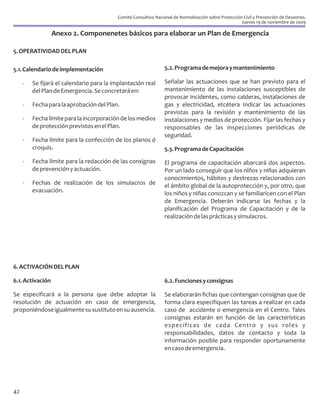 Comité Consultivo Nacional de Normalización sobre Protección Civil y Prevención de Desastres.
                                                                                                       Jueves 19 de noviembre de 2009

                  Anexo 2. Componenetes básicos para elaborar un Plan de Emergencia

5. OPERATIVIDAD DEL PLAN

5.1. Calendario de implementación                                 5.2. Programa de mejora y mantenimiento

     -   Se fijará el calendario para la implantación real        Señalar las actuaciones que se han previsto para el
         del Plan de Emergencia. Se concretará en:                mantenimiento de las instalaciones susceptibles de
                                                                  provocar incidentes, como calderas, instalaciones de
     -   Fecha para la aprobación del Plan.                       gas y electricidad, etcétera Indicar las actuaciones
                                                                  previstas para la revisión y mantenimiento de las
     -   Fecha límite para la incorporación de los medios         instalaciones y medios de protección. Fijar las fechas y
         de protección previstos en el Plan.                      responsables de las inspecciones periódicas de
                                                                  seguridad.
     -   Fecha límite para la confección de los planos ó
         croquis.                                                 5.3. Programa de Capacitación
     -   Fecha límite para la redacción de las consignas          El programa de capacitación abarcará dos aspectos.
         de prevención y actuación.                               Por un lado conseguir que los niños y niñas adquieran
                                                                  conocimientos, hábitos y destrezas relacionados con
     -   Fechas de realización de los simulacros de               el ámbito global de la autoprotección y, por otro, que
         evacuación.                                              los niños y niñas conozcan y se familiaricen con el Plan
                                                                  de Emergencia. Deberán indicarse las fechas y la
                                                                  planificación del Programa de Capacitación y de la
                                                                  realización de las prácticas y simulacros.




6. ACTIVACIÓN DEL PLAN

6.1. Activación                                                   6.2. Funciones y consignas

Se especificará a la persona que debe adoptar la                  Se elaborarán fichas que contengan consignas que de
resolución de actuación en caso de emergencia,                    forma clara especifiquen las tareas a realizar en cada
proponiéndose igualmente su sustituto en su ausencia.             caso de accidente o emergencia en el Centro. Tales
                                                                  consignas estarán en función de las características
                                                                  específicas de cada Centro y sus roles y
                                                                  responsabilidades, datos de contacto y toda la
                                                                  información posible para responder oportunamente
                                                                  en caso de emergencia.




42
 