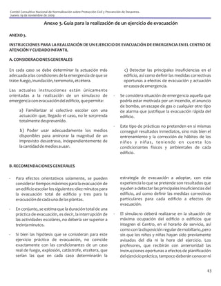 Comité Consultivo Nacional de Normalización sobre Protección Civil y Prevención de Desastres.
Jueves 19 de noviembre de 2009

                        Anexo 3. Guía para la realización de un ejercicio de evacuación

ANEXO 3.

INSTRUCCIONES PARA LA REALIZACIÓN DE UN EJERCICIO DE EVACUACIÓN DE EMERGENCIA EN EL CENTRO DE
ATENCIÓN Y CUIDADO INFANTIL

A. CONSIDERACIONES GENERALES

En cada caso se debe determinar la actuación más                                 c) Detectar las principales insuficiencias en el
adecuada a las condiciones de la emergencia de que se                            edificio, así como definir las medidas correctivas
trate: fuego, inundación, terremoto, etcétera.                                   oportunas a efectos de evacuación y actuación
                                                                                 en casos de emergencia.
Las actuales instrucciones están únicamente
orientadas a la realización de un simulacro de                            -   Se considera situación de emergencia aquella que
emergencia con evacuación del edificio, que permita:                          podría estar motivada por un incendio, el anuncio
                                                                              de bomba, un escape de gas o cualquier otro tipo
      a) Familiarizar al colectivo escolar con una                            de alarma que justifique la evacuación rápida del
      actuación que, llegado el caso, no le sorprenda                         edificio.
      totalmente desprevenido.
                                                                          -   Este tipo de prácticas no pretenden en sí mismas
      b) Poder usar adecuadamente los medios                                  conseguir resultados inmediatos, sino más bien el
      disponibles para aminorar la magnitud de un                             entrenamiento y la corrección de hábitos de los
      imprevisto desastroso, independientemente de                            niños y niñas, teniendo en cuenta los
      la cantidad de medios a usar.                                           condicionantes físicos y ambientales de cada
                                                                              edificio.


B. RECOMENDACIONES GENERALES

-   Para efectos orientativos solamente, se pueden                            estrategia de evacuación a adoptar, con esta
    considerar tiempos máximos para la evacuación de                          experiencia lo que se pretende son resultados que
    un edificio escolar los siguientes: diez minutos para                     ayuden a detectar las principales insuficiencias del
    la evacuación total de edificio y tres para la                            edificio, así como definir las medidas correctivas
    evacuación de cada una de las plantas.                                    particulares para cada edificio a efectos de
                                                                              evacuación.
-   En conjunto, se estima que la duración total de una
    práctica de evacuación, es decir, la interrupción de                  -   El simulacro deberá realizarse en la situación de
    las actividades escolares, no debería ser superior a                      máxima ocupación del edificio o edificios que
    treinta minutos.                                                          integren el Centro, en el horario de servicio, así
                                                                              como con la disposición regular de mobiliario, pero
-   Si bien las hipótesis que se consideran para este                         sin que los niños y niñas hayan sido previamente
    ejercicio práctico de evacuación, no coincide                             avisados del día ni la hora del ejercicio. Los
    exactamente con las condicionantes de un caso                             profesores, que recibirán con anterioridad las
    real de fuego, explosión, catástrofe, etcétera, que                       instrucciones oportunas a efectos de planificación
    serían las que en cada caso determinarán la                               del ejercicio práctico, tampoco deberán conocer ni


                                                                                                                                43
 