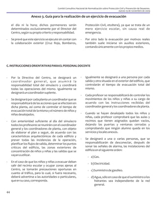 Comité Consultivo Nacional de Normalización sobre Protección Civil y Prevención de Desastres.
                                                                                                       Jueves 19 de noviembre de 2009

                     Anexo 3. Guía para la realización de un ejercicio de evacuación

     el día ni la hora; dichos pormenores serán                       Protección Civil, etcétera), ya que se trata de un
     determinados exclusivamente por el Director del                  mero ejercicio escolar, sin causa real de
     Centro, según su propio criterio y responsabilidad.              emergencia.

-    Se prevé que este ejercicio se ejecute sin contar con        -   Por otro lado la evacuación por motivos reales
     la colaboración exterior (Cruz Roja, Bomberos,                   también suele iniciarse sin auxilios exteriores,
                                                                      contando únicamente con los propios medios.




C. INSTRUCCIONES ORIENTATIVAS PARA EL PERSONAL DOCENTE


-    Por la Directiva del Centro, se designará un                 -   Igualmente se designará a una persona por cada
     coordinador general, que asumirá la                              salida y otra situada en el exterior del edificio, que
     responsabilidad total del simulacro y coordinará                 controlarán el tiempo de evacuación total del
     todas las operaciones del mismo. Igualmente se                   mismo.
     designará un coordinador suplente.
                                                                  -   Cada profesor se responsabilizará de controlar los
-    Se designará por cada planta un coordinador que se               movimientos de los niños y niñas a su cargo de
     responsabilizará de las acciones que se efectúen en              acuerdo con las instrucciones recibidas del
     dicha planta, así como de controlar el tiempo de                 coordinador general y los coordinadores de planta.
     evacuación total de la misma y el número de niños y
     niñas desalojados.                                           -   Cuando se hayan desalojado todos los niños y
                                                                      niñas, cada profesor comprobará que las aulas y
-    Con anterioridad suficiente al día del simulacro                 recintos que tienen asignados quedan vacíos,
     todos los profesores se reunirán con el coordinador              dejando las puertas y ventanas cerradas y
     general y los coordinadores de planta, con objeto                comprobando que ningún alumno queda en los
     de elaborar el plan a seguir, de acuerdo con las                 servicios y locales anexos.
     características arquitectónicas de cada edificio y
     prever todas las incidencias de la operación,                -   Se designará a una o varias personas, que se
     planificar los flujos de salida, determinar los puntos           responsabilizarán de desconectar, después de
     críticos del edificio, las zonas exteriores de                   sonar las señales de alarma, las instalaciones del
     concentración de niños y niñas y las salidas que se              edificio en el siguiente orden:
     vayan a utilizar.
                                                                         - a) Gas.
-    En el caso de que los niños y niñas a evacuar deban
                                                                         - b) Electricidad.
     salir del recinto escolar y ocupar zonas ajenas al
     Centro, se tomarán precauciones oportunas en                        - c) Suministro de gasóleo.
     cuanto al tráfico, para lo cual, si fuera necesario,
     deberá advertirse a las autoridades o particulares,                 - d) Agua, sólo en caso de que el suministro a los
     que en su caso, corresponda.                                             hidrantes sea independiente de la red
                                                                              general.

44
 