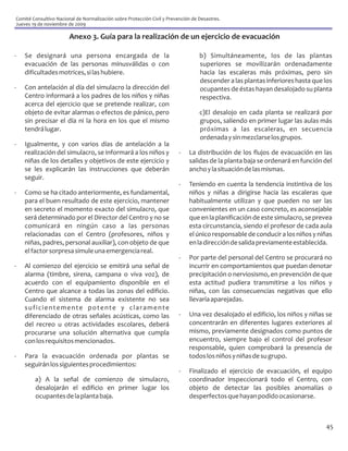 Comité Consultivo Nacional de Normalización sobre Protección Civil y Prevención de Desastres.
Jueves 19 de noviembre de 2009

                        Anexo 3. Guía para la realización de un ejercicio de evacuación

-   Se designará una persona encargada de la                                       b) Simultáneamente, los de las plantas
    evacuación de las personas minusválidas o con                                  superiores se movilizarán ordenadamente
    dificultades motrices, si las hubiere.                                         hacia las escaleras más próximas, pero sin
                                                                                   descender a las plantas inferiores hasta que los
-   Con antelación al día del simulacro la dirección del                           ocupantes de éstas hayan desalojado su planta
    Centro informará a los padres de los niños y niñas                             respectiva.
    acerca del ejercicio que se pretende realizar, con
    objeto de evitar alarmas o efectos de pánico, pero                             c)El desalojo en cada planta se realizará por
    sin precisar el día ni la hora en los que el mismo                             grupos, saliendo en primer lugar las aulas más
    tendrá lugar.                                                                  próximas a las escaleras, en secuencia
                                                                                   ordenada y sin mezclarse los grupos.
-   Igualmente, y con varios días de antelación a la
    realización del simulacro, se informará a los niños y                 -   La distribución de los flujos de evacuación en las
    niñas de los detalles y objetivos de este ejercicio y                     salidas de la planta baja se ordenará en función del
    se les explicarán las instrucciones que deberán                           ancho y la situación de las mismas.
    seguir.
                                                                          -   Teniendo en cuenta la tendencia instintiva de los
-   Como se ha citado anteriormente, es fundamental,                          niños y niñas a dirigirse hacia las escaleras que
    para el buen resultado de este ejercicio, mantener                        habitualmente utilizan y que pueden no ser las
    en secreto el momento exacto del simulacro, que                           convenientes en un caso concreto, es aconsejable
    será determinado por el Director del Centro y no se                       que en la planificación de este simulacro, se prevea
    comunicará en ningún caso a las personas                                  esta circunstancia, siendo el profesor de cada aula
    relacionadas con el Centro (profesores, niños y                           el único responsable de conducir a los niños y niñas
    niñas, padres, personal auxiliar), con objeto de que                      en la dirección de salida previamente establecida.
    el factor sorpresa simule una emergencia real.
                                                                          -   Por parte del personal del Centro se procurará no
-   Al comienzo del ejercicio se emitirá una señal de                         incurrir en comportamientos que puedan denotar
    alarma (timbre, sirena, campana o viva voz), de                           precipitación o nerviosismo, en prevención de que
    acuerdo con el equipamiento disponible en el                              esta actitud pudiera transmitirse a los niños y
    Centro que alcance a todas las zonas del edificio.                        niñas, con las consecuencias negativas que ello
    Cuando el sistema de alarma existente no sea                              llevaría aparejadas.
    suficientemente potente y claramente
    diferenciado de otras señales acústicas, como las                     -   Una vez desalojado el edificio, los niños y niñas se
    del recreo u otras actividades escolares, deberá                          concentrarán en diferentes lugares exteriores al
    procurarse una solución alternativa que cumpla                            mismo, previamente designados como puntos de
    con los requisitos mencionados.                                           encuentro, siempre bajo el control del profesor
                                                                              responsable, quien comprobará la presencia de
-   Para la evacuación ordenada por plantas se                                todos los niños y niñas de su grupo.
    seguirán los siguientes procedimientos:
                                                                          -   Finalizado el ejercicio de evacuación, el equipo
        a) A la señal de comienzo de simulacro,                               coordinador inspeccionará todo el Centro, con
        desalojarán el edificio en primer lugar los                           objeto de detectar las posibles anomalías o
        ocupantes de la planta baja.                                          desperfectos que hayan podido ocasionarse.



                                                                                                                                45
 