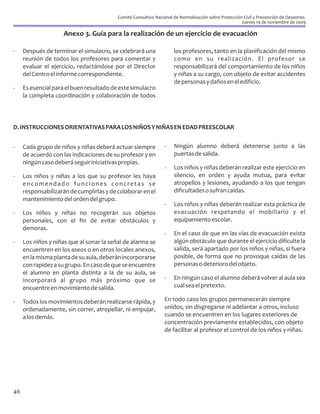 Comité Consultivo Nacional de Normalización sobre Protección Civil y Prevención de Desastres.
                                                                                                      Jueves 19 de noviembre de 2009

                     Anexo 3. Guía para la realización de un ejercicio de evacuación

-    Después de terminar el simulacro, se celebrará una              los profesores, tanto en la planificación del mismo
     reunión de todos los profesores para comentar y                 como en su realización. El profesor se
     evaluar el ejercicio, redactándose por el Director              responsabilizará del comportamiento de los niños
     del Centro el informe correspondiente.                          y niñas a su cargo, con objeto de evitar accidentes
                                                                     de personas y daños en el edificio.
-    Es esencial para el buen resultado de este simulacro
     la completa coordinación y colaboración de todos




D. INSTRUCCIONES ORIENTATIVAS PARA LOS NIÑOS Y NIÑAS EN EDAD PREESCOLAR


-    Cada grupo de niños y niñas deberá actuar siempre           -   Ningún alumno deberá detenerse junto a las
     de acuerdo con las indicaciones de su profesor y en             puertas de salida.
     ningún caso deberá seguir iniciativas propias.
                                                                 -   Los niños y niñas deberán realizar este ejercicio en
-    Los niños y niñas a los que su profesor les haya                silencio, en orden y ayuda mutua, para evitar
     encomendado funciones concretas se                              atropellos y lesiones, ayudando a los que tengan
     responsabilizarán de cumplirlas y de colaborar en el            dificultades o sufran caídas.
     mantenimiento del orden del grupo.
                                                                 -   Los niños y niñas deberán realizar esta práctica de
-    Los niños y niñas no recogerán sus objetos                      evacuación respetando el mobiliario y el
     personales, con el fin de evitar obstáculos y                   equipamiento escolar.
     demoras.
                                                                 -   En el caso de que en las vías de evacuación exista
-    Los niños y niñas que al sonar la señal de alarma se            algún obstáculo que durante el ejercicio dificulte la
     encuentren en los aseos o en otros locales anexos,              salida, será apartado por los niños y niñas, si fuera
     en la misma planta de su aula, deberán incorporarse             posible, de forma que no provoque caídas de las
     con rapidez a su grupo. En caso de que se encuentre             personas o deterioro del objeto.
     el alumno en planta distinta a la de su aula, se
     incorporará al grupo más próximo que se                     -   En ningún caso el alumno deberá volver al aula sea
     encuentre en movimiento de salida.                              cual sea el pretexto.

-    Todos los movimientos deberán realizarse rápida, y          En todo caso los grupos permanecerán siempre
     ordenadamente, sin correr, atropellar, ni empujar,          unidos, sin disgregarse ni adelantar a otros, incluso
     a los demás.                                                cuando se encuentren en los lugares exteriores de
                                                                 concentración previamente establecidos, con objeto
                                                                 de facilitar al profesor el control de los niños y niñas.




46
 