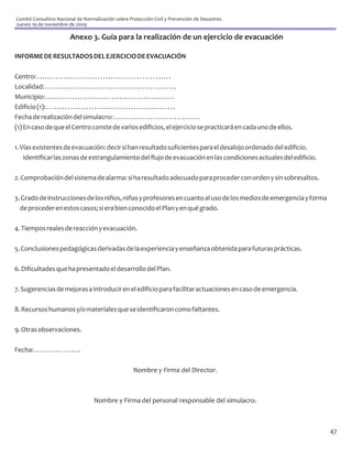 Comité Consultivo Nacional de Normalización sobre Protección Civil y Prevención de Desastres.
Jueves 19 de noviembre de 2009

                                  Anexo 3. Guía para la realización de un ejercicio de evacuación

INFORME DE RESULTADOS DEL EJERCICIO DE EVACUACIÓN

Centro: . . . . . . . . . . . . . . . . . . . . . . . . . . . . . . . . . . . . . . . . . . . . . . . . . . .
Localidad: . . . . . . . . . . . . . . . . . . . . . . . . . . . . . . . . . . . . . . . . . . . . . . . . . .
Municipio: . . . . . . . . . . . . . . . . . . . . . . . . . . . . . . . . . . . . . . . . . . . . . . . . .
Edificio (1): . . . . . . . . . . . . . . . . . . . . . . . . . . . . . . . . . . . . . . . . . . . . . . . . .
Fecha de realización del simulacro: . . . . . . . . . . . . . . . . . . . . . . . . . . . . . . . . .
(1) En caso de que el Centro conste de varios edificios, el ejercicio se practicará en cada uno de ellos.

1. Vías existentes de evacuación: decir si han resultado suficientes para el desalojo ordenado del edificio.
    Identificar las zonas de estrangulamiento del flujo de evacuación en las condiciones actuales del edificio.

2. Comprobación del sistema de alarma: si ha resultado adecuado para proceder con orden y sin sobresaltos.

3. Grado de instrucciones de los niños, niñas y profesores en cuanto al uso de los medios de emergencia y forma
  de proceder en estos casos; si era bien conocido el Plan y en qué grado.

4. Tiempos reales de reacción y evacuación.

5. Conclusiones pedagógicas derivadas de la experiencia y enseñanza obtenida para futuras prácticas.

6. Dificultades que ha presentado el desarrollo del Plan.

7. Sugerencias de mejoras a introducir en el edificio para facilitar actuaciones en caso de emergencia.

8. Recursos humanos y/o materiales que se identificaron como faltantes.

9. Otras observaciones.

Fecha: . . . . . . . . . . . . . . . . ..

                                                         Nombre y Firma del Director.



                                            Nombre y Firma del personal responsable del simulacro.



                                                                                                                  47
 