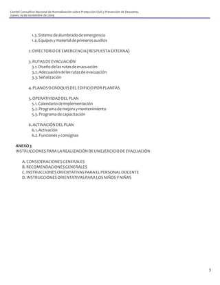 Comité Consultivo Nacional de Normalización sobre Protección Civil y Prevención de Desastres.
Jueves 19 de noviembre de 2009




               1.3. Sistema de alumbrado de emergencia
               1.4. Equipos y material de primeros auxilios

             2. DIRECTORIO DE EMERGENCIA (RESPUESTA EXTERNA)

             3. RUTAS DE EVACUACIÓN
               3.1. Diseño de las rutas de evacuación
               3.2. Adecuación de las rutas de evacuación
               3.3. Señalización

             4. PLANOS O CROQUIS DEL EDIFICIO POR PLANTAS

             5. OPERATIVIDAD DEL PLAN
               5.1. Calendario de implementación
               5.2. Programa de mejora y mantenimiento
               5.3. Programa de capacitación

             6. ACTIVACIÓN DEL PLAN
               6.1. Activación
               6.2. Funciones y consignas

    ANEXO 3
    INSTRUCCIONES PARA LA REALIZACIÓN DE UN EJERCICIO DE EVACUACIÓN

        A. CONSIDERACIONES GENERALES
        B. RECOMENDACIONES GENERALES
        C. INSTRUCCIONES ORIENTATIVAS PARA EL PERSONAL DOCENTE
        D. INSTRUCCIONES ORIENTATIVAS PARA LOS NIÑOS Y NIÑAS




                                                                                                3
 