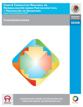 Comité Consultivo Nacional de
Normalización sobre Protección Civil
y Prevención de Desastres.
Jueves 19 de noviembre de 2009


Consideraciones




                    COORDINACIÓN GENERAL DE PROTECCIÓN CIVIL
                      DIRECCIÓN GENERAL DE PROTECCIÓN CIVIL
 