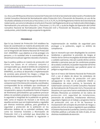 Comité Consultivo Nacional de Normalización sobre Protección Civil y Prevención de Desastres.
Jueves 19 de noviembre de 2009




Lic. Ana Lucía Hill Mayoral, Directora General de Protección Civil de la Secretaría de Gobernación y Presidenta del
Comité Consultivo Nacional de Normalización sobre Protección Civil y Prevención de Desastres, en uso de las
facultades señaladas en el artículo 32 fracciones I, II, IV, V, VI, VII, X y XII del Reglamento Interior de la Secretaría de
Gobernación, así como lo indicado en el artículo 61 fracción I del Reglamento de la Ley Federal sobre Metrología y
Normalización y los artículos 4 fracción I, 7 fracciones I, II, VII y VIII, y 29 de las Reglas de Operación del Comité
Consultivo Nacional de Normalización sobre Protección Civil y Prevención de Desastres, y demás normas
conducentes , ante Ustedes vengo a exponer lo siguiente:



                         PREÁMBULO

Que la Ley General de Protección Civil establece las                      implementación de medidas de seguridad para
bases de coordinación en materia de protección civil,                     proteger a la población, según su ámbito de
entre Federación, Entidades Federativas y Municipios,                     competencia.
con la integración del Sistema Nacional de Protección
Civil –SINAPROC- cuyo objetivo es el de proteger a la                     Que es necesario que sean desplegadas las acciones
persona y a la sociedad ante la eventualidad de un                        tendientes a garantizar la previsión de riesgos al
desastre provocado por agentes naturales o humanos.                       interior de los centros encargados de brindar atención
                                                                          y cuidado a personas, más aún cuando dichos centros
Que la política pública en materia de protección civil                    atienden a personas que por las condiciones propias
sienta sus bases en el esfuerzo conjunto y                                de su edad y condición, no pueden responder de forma
corresponsable que, desde el ámbito de competencia                        autónoma ante situaciones que pudieran poner en
de cada una de las entidades que conforman al                             peligro su seguridad o su vida.
SINAPROC, se enfoca al desarrollo e implementación
de acciones para prevenir los riesgos y mitigar los                       Que en el marco del Sistema Nacional de Protección
efectos de desastre que enfrenta nuestro País.                            Civil y con el objeto de elevar los estándares de
                                                                          seguridad en materia de protección civil para
Que el manejo integral de los riesgos de desastre se                      salvaguardar la vida de la población infantil y
componen por (1) la interacción conjunta, coordinada y                    trabajadores de estos centros, la Secretaría de
corresponsable de las entidades que constituyen el                        Gobernación convocó al Comité Consultivo Nacional
Sistema, a efecto de brindar prevención, auxilio,                         de Normalización de Protección Civil y Prevención de
recuperación y apoyo a la población frente al impacto                     Desastres, en cuyo seno fueron analizadas las Normas
de fenómenos perturbadores que pudieran provocar                          Oficiales Mexicanas ya existentes en los rubros de
daños a la sociedad y propiciar un riesgo excesivo para                   protección civil, seguridad de instalaciones,
la seguridad e integridad de la población en general,                     prevención de accidentes, instalaciones eléctricas,
tales como el impacto de Huracán o de Sismo; (2)                          seguridad e higiene en el trabajo y programa interno
aquellas acciones que son implementadas y reguladas                       de protección civil, con el fin de favorecer la
por diversas instancias públicas, para garantizar la                      incorporación del concepto de previsión de riesgos y
seguridad y protección de la población en los                             protección civil en el marco regulatorio que establece
diferentes ámbitos de su actividad cotidiana, tales                       el Sistema Nacional de Guarderías, Centros y Estancias
como los Sistemas Estatales y Municipales de                              Infantiles públicas y privadas de todo el país, en sus
Protección Civil o la actividad que desarrollan las                       distintas modalidades de atención.
Dependencias Públicas mediante la regulación e

                                                                                                                               1
 