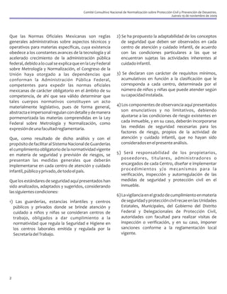 Comité Consultivo Nacional de Normalización sobre Protección Civil y Prevención de Desastres.
                                                                                                      Jueves 19 de noviembre de 2009




Que las Normas Oficiales Mexicanas son reglas                    2) Se ha propuesto la adaptabilidad de los conceptos
generales administrativas sobre aspectos técnicos y                 de seguridad que deben ser observados en cada
operativos para materias específicas, cuya existencia               centro de atención y cuidado infantil, de acuerdo
obedece a los constantes avances de la tecnología y al              con las condiciones particulares a las que se
acelerado crecimiento de la administración pública                  encuentran sujetas las actividades inherentes al
federal, debido a lo cual se explica que en la Ley Federal          cuidado infantil.
sobre Metrología y Normalización, el Congreso de la
Unión haya otorgado a las dependencias que                       3) Se declaran con carácter de requisitos mínimos,
conforman la Administración Pública Federal,                       acumulativos en función a la clasificación que le
competentes para expedir las normas oficiales                      corresponda a cada centro, determinada por el
mexicanas de carácter obligatorio en el ámbito de su               número de niños y niñas que puede atender según
competencia, de ahí que sea válido determinar que                  su capacidad instalada.
tales cuerpos normativos constituyen un acto
materialmente legislativo, pues de forma general,                4) Los componentes de observancia aquí presentados
abstracta e impersonal regulan con detalle y de manera              son enunciativos y no limitativos, debiendo
pormenorizada las materias comprendidas en la Ley                   ajustarse a las condiciones de riesgo existentes en
Federal sobre Metrología y Normalización, como                      cada inmueble, y en su caso, deberán incorporarse
expresión de una facultad reglamentaria.                            las medidas de seguridad necesarias para los
                                                                    factores de riesgo, propios de la actividad de
Que, como resultado de dicho análisis y con el                      atención y cuidado infantil, que no hayan sido
propósito de facilitar al Sistema Nacional de Guarderías            considerados en el presente análisis.
el cumplimiento obligatorio de la normatividad vigente
en materia de seguridad y previsión de riesgos, se               5) Será responsabilidad de los propietarios,
presentan las medidas generales que deberán                        poseedores, titulares, administradores o
implementarse en cada centro de atención y cuidado                 encargados de cada Centro, diseñar e implementar
infantil, público y privado, de todo el país.                      procedimientos y/o mecanismos para la
                                                                   verificación, inspección y autorregulación de las
Que los estándares de seguridad aquí presentados han               medidas de seguridad y protección civil en el
sido analizados, adaptados y sugeridos, considerando               inmueble.
las siguientes condiciones:
                                                                 6) La vigilancia en el grado de cumplimiento en materia
1) Las guarderías, estancias infantiles y centros                   de seguridad y protección civil recae en las Unidades
  públicos y privados donde se brinde atención y                    Estatales, Municipales, del Gobierno del Distrito
  cuidado a niños y niñas se consideran centros de                  Federal y Delegacionales de Protección Civil,
  trabajo, obligados a dar cumplimiento a la                        autoridades con facultad para realizar visitas de
  normatividad que regula la Seguridad e Higiene en                 inspección o verificación, y en su caso, imponer
  los centros laborales emitida y regulada por la                   sanciones conforme a la reglamentación local
  Secretaría del Trabajo.                                           vigente.




2
 