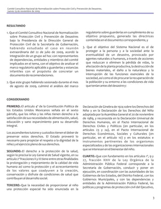 Comité Consultivo Nacional de Normalización sobre Protección Civil y Prevención de Desastres.
Jueves 19 de noviembre de 2009




RESULTANDO

1. Que el Comité Consultivo Nacional de Normalización                        regulatorio sobre guarderías en cumplimiento de su
   sobre Protección Civil y Prevención de Desastres                          objetivo propuesto, generado las directrices
   bajo la Presidencia de la Dirección General de                            contenidas en el documento correspondiente, y
   Protección Civil de la Secretaría de Gobernación,
   habiendo estudiado el caso en reunión                                  3. Que el objetivo del Sistema Nacional es el de
   extraordinaria del 22 de julio de 2009, acordó la                        proteger a la persona y a la sociedad ante la
   integración de un grupo ad hoc con representantes                        eventualidad de un desastre, provocado por
   de dependencias, entidades y miembros del comité                         agentes naturales o humanos, a través de acciones
   implicados en el tema, con el objetivo de analizar el                    que reduzcan o eliminen la pérdida de vidas, la
   marco regulatorio aplicable a guarderías y estancias                     afectación de la planta productiva, la destrucción de
   infantiles con el propósito de concretar un                              bienes materiales, el daño a la naturaleza y la
   documento de recomendaciones.                                            interrupción de las funciones esenciales de la
                                                                            sociedad, así como el de procurar la recuperación de
2. Que este grupo habiendo sesionado durante el mes                         la población y su entorno a las condiciones de vida
   de agosto de 2009, culminó el análisis del marco                         que tenían antes del desastre y:



CONSIDERANDO

PRIMERO.-El artículo 4º de la Constitución Política de                    Declaración de Ginebra de 1924 sobre los Derechos del
los Estados Unidos Mexicanos señala en el sexto                           Niño y en la Declaración de los Derechos del Niño
párrafo, que los niños y las niñas tienen derecho a la                    adoptada por la Asamblea General el 20 de noviembre
satisfacción de sus necesidades de alimentación, salud,                   de 1989, y reconocida en la Declaración Universal de
educación y sano esparcimiento para su desarrollo                         Derechos Humanos, en el Pacto Internacional de
integral.                                                                 Derechos Civiles y Políticos (en particular, en los
                                                                          artículos 23 y 24), en el Pacto Internacional de
Los ascendientes tutores y custodios tienen el deber de                   Derechos Económicos, Sociales y Culturales (en
preservar estos derechos. El Estado proveerá lo                           particular, en el artículo 10) y en los estatutos e
necesario para propiciar el respeto a la dignidad de la                   instrumentos pertinentes de los organismos
niñez y el ejercicio pleno de sus derechos.                               especializados y de las organizaciones internacionales
                                                                          que se interesan en el bienestar del niño.
SEGUNDO.-El derecho a la protección de la salud,
según lo precisa la Ley General de Salud vigente, en su                   CUARTO.-Que con fundamento en los artículos 1º, 9 y
artículo 2º fracciones II y III tiene entre otras finalidades             27, fracción XXIV de la Ley Orgánica de la
la prolongación y mejoramiento de la calidad de vida                      Administración Pública Federal corresponde a la
humana así como la protección y el acrecentamiento                        Secretaría de Gobernación, conducir y poner en
de los valores que coadyuven a la creación,                               ejecución, en coordinación con las autoridades de los
conservación y disfrute de condiciones de salud que                       Gobiernos de los Estados, del Distrito Federal, con los
contribuyan al desarrollo social.                                         Gobiernos Municipales, y con las dependencias y
                                                                          entidades de la Administración Pública Federal, las
TERCERO.-Que la necesidad de proporcionar al niño
                                                                          políticas y programas de protección civil del Ejecutivo,
una protección especial ha sido enunciada en la

                                                                                                                                 3
 