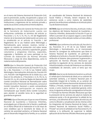 Comité Consultivo Nacional de Normalización sobre Protección Civil y Prevención de Desastres.
                                                                                                        Jueves 19 de noviembre de 2009




en el marco del Sistema Nacional de Protección Civil,              de coordinador del Sistema Nacional de Asistencia
para la prevención, auxilio, recuperación y apoyo a la             Social Pública y Privada, tienen respecto de la
población en situaciones de desastre y concertar con               asistencia social, y como materia de salubridad
instituciones y organismos de los sectores privado y               general, las atribuciones señaladas en el artículo 9 de la
social, las acciones conducentes al mismo objetivo.                Ley de Asistencia Social.

QUINTO.-Que la Dirección General de Protección Civil               OCTAVO.-Que en el mismo Decreto, el artículo 2 indica
de la Secretaría de Gobernación cuenta con                         los objetivos del Sistema Nacional de Guarderías y
atribuciones conferidas en términos del artículo 32                Estancias Infantiles, destacando la fracción IV que se
fracciones I, II, VI, V, VI, VII, X y XII del Reglamento           refiere a proveer de un espacio seguro y sano donde
Interior de la Secretaría de Gobernación así como con              todas las niñas y niños del país reciban un trato cálido y
lo establecido en el artículo 61 fracción I del                    profesional.
Reglamento de la Ley Federal sobre Metrología y
Normalización, para conocer, resolver, normar y                    NOVENO.-Que conforme a los artículos 38, fracción II y
regular en materia de protección civil sobre temas                 40, fracciones III y VII de la Ley Federal sobre
como señales y avisos, asesoría y capacitación, grupos             Metrología y Normalización, en el mencionado
voluntarios y programas internos, especiales,                      Decreto se consignan las atribuciones que tiene el
regionales y familiares, así como participar en los                Sistema Nacional de Guarderías -en particular la
Comités de elaboración de Normas Oficiales                         señalada en el artículo 3, fracción XIV que establece la
Mexicanas a cargo de otras dependencias, como la                   atribución al Sistema -para promover la generación y
materia motivo del presente.                                       aplicación de Normas Oficiales Mexicanas que
                                                                   permitan la regulación de los servicios de atención
SEXTO.-Que la Dirección General de Protección Civil                infantil brindados a través del Sistema en sus distintas
con fundamento en los artículos 38, fracción IV, 62, 63,           modalidades de atención, como el tema que nos
64 y 66, fracciones I y II de la Ley Federal sobre                 ocupa.
Metrología y Normalización; Artículos 60, fracción VIII
y 61, fracción I del Reglamento de la citada Ley y con             DÉCIMO.-Que la Ley de Asistencia Social en su artículo
base en los artículos 6, 7 fracciones I, II, III, VII; 10, 15      9º señala que la Secretaría de Salud, en su carácter de
fracción VII, 23, 28 y 29 de las Reglas de Operación del           autoridad sanitaria, y el Sistema Nacional para el
Comité Consultivo Nacional de Normalización sobre                  Desarrollo Integral de la Familia, en su carácter de
Protección Civil y Prevención de Desastres, convocó al             coordinador del Sistema Nacional de Asistencia Social
Comité Consultivo Nacional a sesión extraordinaria                 Pública y Privada, tendrán respecto de la asistencia
para definir la participación en materia de                        social, y como materia de salubridad general, entre
normalización que tendría dicho Comité Consultivo                  otras, la siguiente atribución consignada en la fracción
para atender el sensible tema de la seguridad en                   II “Formular las Normas Oficiales Mexicanas que rijan
guarderías en general.                                             la prestación de los servicios de salud en materia de
                                                                   asistencia social, a fin de garantizar la calidad de los
SÉPTIMO.-Que el Decreto por el que se crea el Sistema              servicios, y los derechos de los sujetos de esta Ley; así
Nacional de Guarderías y Estancias Infantiles,                     como la difusión y actualización de las mismas entre
promulgado por el Ejecutivo de la Nación y publicado               los integrantes del Sistema Nacional de Salud, y del
en el Diario Oficial de la Federación el 10 de mayo de             Sistema Nacional de Asistencia Social Pública y
2007 establece que la Secretaría de Salud, en su                   Privada” así como lo señalado en las fracciones III y IV,
carácter de autoridad sanitaria y el Sistema Nacional              relativas a la atribución de supervisar la debida
para el Desarrollo Integral de la Familia, en su carácter          aplicación de las Normas Oficiales Mexicanas que rijan

4
 