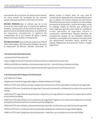Comité Consultivo Nacional de Normalización sobre Protección Civil y Prevención de Desastres.
Jueves 19 de noviembre de 2009




la prestación de los servicios de salud en esta materia,                  deberá revisar si existen otras, en cuyo caso se
así como evaluar los resultados de los servicios                          coordinarán las dependencias correspondientes para
asistenciales que se presten conforme a las mismas.                       que se elabore de manera conjunta una sola Norma
                                                                          Oficial Mexicana por sector o materia. En este sentido,
DÉCIMO PRIMERO.-Que el artículo 393 de la Ley                             en materia de prevención y control de riesgos, existe
General de Salud señala que en materia de vigilancia                      un catálogo amplio de Normas que constituye el
sanitaria, corresponde a la Secretaría de Salud y a los                   marco legal que garantiza para todos los ciudadanos
gobiernos de las entidades federativas, en el ámbito de                   niveles adecuados de seguridad, eficacia y
sus respectivas competencias, la vigilancia del                           coordinación administrativa. Respeta asimismo, las
cumplimiento de la Ley General de Salud y demás                           competencias propias de las entidades federales,
disposiciones que se dicten con base en ella.                             estatales y municipales en la materia y la existencia de
                                                                          una determinada normativa básica sectorial que
DÉCIMO SEGUNDO.-Que el artículo 44 de la Ley Federal                      impone obligaciones de prevención frente a riesgos
sobre Metrología y Normalización establece que para                       específicos:
la elaboración de Normas Oficiales Mexicanas se


1. De la Secretaría de Gobernación:
.Ley General de Protección Civil.
.Leyes y Reglamentos de Protección Civil de los Sistemas Locales de Protección Civil.
.NOM 003 SEGOB 2002 Señales y avisos para protección civil – colores formas y símbolos a utilizar.
.Guía técnica para la elaboración e implementación del Programa Interno de Protección Civil.


2. De la Secretaría del Trabajo y Previsión Social:
.Ley Federal de Trabajo
.Reglamento Federal de Seguridad, Higiene y Medio Ambiente de Trabajo
.NOM 001 STPS 2008. Edificios, locales, instalaciones y áreas en los centros de trabajo -Condiciones de seguridad
.NOM 002 STPS 2000. Condiciones de seguridad -Prevención, protección y combate de incendios en los centros de
trabajo.
.NOM 004 STPS 1999. Sistemas de protección y dispositivos de seguridad de la maquinaria y equipo que se utilice
en los centros de trabajo
.NOM 005 STPS 1998. Relativa a las condiciones de seguridad e higiene en los centros de trabajo para el manejo,
transporte y almacenamiento de sustancias químicas peligrosas.
.NOM 006 STPS 2000. Manejo y almacenamiento de materiales -Condiciones y procedimientos de seguridad.
.NOM 015 STPS 2001. Condiciones térmicas elevadas o abatidas de condiciones de seguridad e higiene.
.NOM 017 STPS 2008. Equipo de protección personal – selección, uso y manejo en los centros de trabajo

                                                                                                                                 5
 