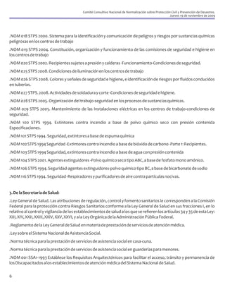 Comité Consultivo Nacional de Normalización sobre Protección Civil y Prevención de Desastres.
                                                                                                       Jueves 19 de noviembre de 2009




.NOM 018 STPS 2000. Sistema para la identificación y comunicación de peligros y riesgos por sustancias químicas
peligrosas en los centros de trabajo
.NOM 019 STPS 2004. Constitución, organización y funcionamiento de las comisiones de seguridad e higiene en
los centros de trabajo
.NOM 020 STPS 2002. Recipientes sujetos a presión y calderas -Funcionamiento-Condiciones de seguridad.
.NOM 025 STPS 2008. Condiciones de iluminación en los centros de trabajo
.NOM 026 STPS 2008. Colores y señales de seguridad e higiene, e identificación de riesgos por fluidos conducidos
en tuberías.
.NOM 027 STPS. 2008. Actividades de soldadura y corte -Condiciones de seguridad e higiene.
.NOM 028 STPS 2005. Organización del trabajo-seguridad en los procesos de sustancias químicas.
.NOM 029 STPS 2005. Mantenimiento de las Instalaciones eléctricas en los centros de trabajo-condiciones de
seguridad.
.NOM 100 STPS 1994. Extintores contra incendio a base de polvo químico seco con presión contenida
Especificaciones.
.NOM 101 STPS 1994. Seguridad, extintores a base de espuma química
.NOM 102 STPS 1994 Seguridad -Extintores contra incendio a base de bióxido de carbono -Parte 1: Recipientes.
.NOM 103 STPS 1994 Seguridad, extintores contra incendio a base de agua con presión contenida
.NOM 104 STPS 2001. Agentes extinguidores -Polvo químico seco tipo ABC, a base de fosfato mono amónico.
.NOM 106 STPS 1994. Seguridad-agentes extinguidores-polvo químico tipo BC, a base de bicarbonato de sodio
.NOM 116 STPS 1994. Seguridad -Respiradores y purificadores de aire contra partículas nocivas.


3. De la Secretaría de Salud:
.Ley General de Salud. Las atribuciones de regulación, control y fomento sanitarios le corresponden a la Comisión
Federal para la protección contra Riesgos Sanitarios conforme a la Ley General de Salud en sus fracciones I, en lo
relativo al control y vigilancia de los establecimientos de salud a los que se refieren los artículos 34 y 35 de esta Ley:
XIII, XIV, XXII, XXIII, XXIV, XXV, XXVI, y a la Ley Orgánica de la Administración Pública Federal.
.Reglamento de la Ley General de Salud en materia de prestación de servicios de atención médica.
.Ley sobre el Sistema Nacional de Asistencia Social.
.Norma técnica para la prestación de servicios de asistencia social en casa-cuna.
.Norma técnica para la prestación de servicios de asistencia social en guarderías para menores.
.NOM 001 SSA1-1993 Establece los Requisitos Arquitectónicos para facilitar el acceso, tránsito y permanencia de
los Discapacitados a los establecimientos de atención médica del Sistema Nacional de Salud.

6
 
