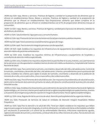Comité Consultivo Nacional de Normalización sobre Protección Civil y Prevención de Desastres.
Jueves 19 de noviembre de 2009




.NOM 093 SSA1 1994. Bienes y servicios. Prácticas de higiene y sanidad en la preparación de alimentos que se
ofrecen en establecimientos físicos. Bienes y servicios. Practicas de higiene y sanidad en la preparación de
alimentos que se ofrecen en establecimientos fijos.-Disposiciones sanitarias que deben cumplirse en la
preparación de alimentos que se ofrecen en establecimientos con el fin de proporcionar alimentos inocuos al
consumidor.
.NOM 120 SSA 1 1994. Bienes y servicios. Prácticas de higiene y sanidad para el proceso de alimentos, bebidas no
alcohólicas y alcohólicas.
.NOM 127 SSA1. Salud ambiental. Agua para uso y consumo humano.
.NOM 167 SSA1 1997 Prestación de Servicios de Asistencia Social para menores y adultos mayores.
.NOM 169 SSA 1998. Para la asistencia social alimentaria a grupos de riesgo.
.NOM 173 SSA1 1998. Para la atención integral a personas con discapacidad.
.NOM 178 SSA1 1998. Establece los requisitos de infraestructura de equipamiento de establecimientos para la
atención médica de pacientes ambulatorios.
.NOM 197 SSA1 2000. Establece los requisitos mínimos de infraestructura y equipamiento de hospitales y
consultorios de atención médica especializada.
.NOM 233 SSA1 2003. Establece los requisitos arquitectónicos para facilitar el acceso, tránsito, uso y permanencia
de las personas con discapacidad en establecimientos de atención médica ambulatoria y hospitalaria del Sistema
Nacional de Salud.
.NOM 008 SSA2 1993. Para control de la nutrición, crecimiento y desarrollo del niño y del adolescente. Control de
la nutrición, crecimiento y desarrollo del niño y del adolescente. Criterios y procedimientos para la prestación del
servicio. Establece los criterios para vigilar el estado de nutrición, crecimiento y desarrollo de la población de
menores de un año, uno a cuatro años, cinco a nueve años y diez a diecinueve años.
.NOM 009 SSA2 1993. Para el fomento de la salud del escolar.-Dar respuesta a la problemática de salud del escolar,
dentro de la orientación de la atención primaria a la salud y del derecho constitucional de la protección a la salud.
Salud del escolar.
.NOM 017 SSA2 1994. Establece los lineamientos y procedimientos de operación del Sistema Nacional de Vigilancia
Epidemiológica, así como los criterios para la aplicación de la vigilancia epidemiológica en padecimientos, eventos
y situaciones de emergencia que afectan o ponen en riesgo la salud humana. Para la vigilancia epidemiológica.
.NOM-237-SSA1-2004, Regulación de los servicios de salud. Atención prehospitalaria de las urgencias médicas.
.NOM 025 SSA2 Prestación de Servicios de Salud en Unidades de Atención Integral Hospitalaria Médico
Psiquiátrica.
.NOM 031 SSA2 1999 Para la atención a la salud del niño.-Tiene por objeto establecer los requisitos que deben
seguirse para asegurar la atención integrada, el control, eliminación y erradicación de las enfermedades evitables
por vacunación; la prevención y el control de las enfermedades diarreicas, infecciones respiratorias agudas,
vigilancia del estado de nutrición y crecimiento, y el desarrollo de los niños menores de 5 años. Para la atención a la
salud del niño.

                                                                                                                      7
 