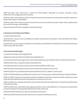 Comité Consultivo Nacional de Normalización sobre Protección Civil y Prevención de Desastres.
                                                                                                        Jueves 19 de noviembre de 2009




.NOM 036 SSA2 2002. Prevención y control de enfermedades. Aplicación de vacunas, toxoides, sueros,
antitoxinas e inmunoglobulinas en el humano.
.NOM-031-SSA3-2008. Asistencia social. Prestación de servicios de asistencia social a adultos y adultos mayores en
situación de riesgo y vulnerabilidad.
.NOM 032 SSA3 2008. Asistencia social. Prestación de servicios de asistencia social a niños, niñas y adolescentes
en situación de riesgo y vulnerabilidad.
.Manual de Buenas Prácticas de Higiene y Sanidad SSA 1993.


4. De la Secretaría de Educación Pública:
.Ley General de Educación.
.Acuerdo Núm. 243 por el que se establecen las Bases Generales de Autorización o Reconocimiento de Validez
Oficial de Estudios.
.Acuerdo núm. 357 por el que se establecen los requisitos y procedimientos relacionados con la autorización para
impartir educación preescolar.


5. De la Secretaría de Energía:
.Ley del Servicio Público de Energía Eléctrica.
.Reglamento de la Ley del Servicio Público de Energía Eléctrica.
.Acuerdo que determina los lugares de concentración pública para la verificación de las instalaciones eléctricas.
.NOM 001 SEDE 2005. Instalaciones Eléctricas (utilización).
.Procedimiento para la evaluación de la conformidad de la NOM 001 SEDE 2005.
.NOM 003 SEDG 2004 Estaciones de Gas LP para carburación, diseño y construcción.
.NOM 004 SEDG 2004. Instalaciones de aprovechamiento de Gas LP, diseño y construcción.
.NOM 011 SEDG Recipientes portátiles para contener Gas LP no expuestos a calentamiento por medios artificiales.
.NOM 013 SEDG Evaluación de espesores mediante medición ultrasónica usando el método del pulso-eco para
verificación de recipientes de tipo no portátil para contener Gas LP; en uso.
.NOM 019 SEDG 2002. Aparatos domésticos para cocinar alimentos que utilizan Gas LP o natural, especificaciones
y métodos de prueba.
.NOM 020 SEDG 2003. Calentadores para agua que utilizan como combustible Gas LP, o natural, de uso doméstico
y comercial. Requisitos de Seguridad, Métodos de Prueba y Mercado.
.NOM 002 SECRE Instalaciones y aprovechamiento de Gas Natural.
.NOM 003 SECRE Distribución de Gas Natural y Gas Licuado de Petróleo por ductos.

8
 