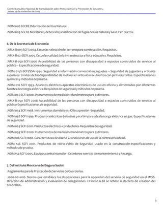 Comité Consultivo Nacional de Normalización sobre Protección Civil y Prevención de Desastres.
Jueves 19 de noviembre de 2009




.NOM 006 SECRE Odorización del Gas Natural.
.NOM 009 SECRE Monitoreo, detección y clasificación de fugas de Gas Natural y Gas LP en ductos.


6. De la Secretaría de Economía:
.NMX-R 003 SCFI 2004. Escuelas-selección del terreno para construcción. Requisitos.
.NMX-R 021 SCFI 2005. Escuelas-calidad de la infraestructura física educativa. Requisitos.
.NMX-R-050-SCFI-2006 Accesibilidad de las personas con discapacidad a espacios construidos de servicio al
pública – Especificaciones de seguridad.
.NOM 015/1-SCFI/SSA-1994. Seguridad e información comercial en juguetes – Seguridad de juguetes y artículos
escolares. Limites de biodisponibilidad de metales en artículos recubiertos con pintura y tintas. Especificaciones
químicas y métodos de prueba.
.NOM 016 SCFI 1993. Aparatos eléctricos-aparatos electrónicos de uso en oficina y alimentados por diferentes
fuentes de energía eléctrica-Requisitos de seguridad y métodos de prueba.
.NOM 045 SCFI 2000. Instrumentos de medición-Manómetros para extintores.
.NMX-R-050 SCFI 2006 Accesibilidad de las personas con discapacidad a espacios construidos de servicio al
público-Especificaciones de seguridad.
.NOM 054 SCFI 1998. Instrumentos domésticos.-Ollas a presión -Seguridad.
.NOM 058 SCFI 1999. Productos eléctricos-balastros para lámparas de descarga eléctrica en gas. Especificaciones
de seguridad.
.NOM 063 SCFI 2001. Productos eléctricos-conductores-Requisitos de seguridad.
.NOM 093 SCFI 2000. Instrumentos de medición-manómetros para extintores.
.NOM 106 SCFI 2000. Características de diseño y condiciones de uso de la contraseña oficial.
.NOM 146 SCFI 2001. Productos de vidrio-Vidrio de Seguridad usado en la construcción-especificaciones y
métodos de prueba.
.NOM 154 SCFI 2005. Equipos contra incendio – Extintores-servicio de mantenimiento y Recarga.


7. Del Instituto Mexicano del Seguro Social:
.Reglamento para la Prestación de Servicios de Guarderías.
.1000-001-006. Norma que establece las disposiciones para la operación del servicio de seguridad en el IMSS.
Dirección de administración y evaluación de delegaciones. El inciso 6.20 se refiere al decreto de creación del
SINAPROC.



                                                                                                                 9
 