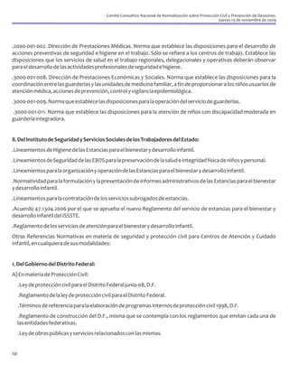 Comité Consultivo Nacional de Normalización sobre Protección Civil y Prevención de Desastres.
                                                                                                          Jueves 19 de noviembre de 2009




.2000-001-002. Dirección de Prestaciones Médicas. Norma que establece las disposiciones para el desarrollo de
acciones preventivas de seguridad e higiene en el trabajo. Sólo se refiere a los centros de trabajo. Establece las
disposiciones que los servicios de salud en el trabajo regionales, delegacionales y operativas deberán observar
para el desarrollo de las actividades profesionales de seguridad e higiene.
.3000-001-008. Dirección de Prestaciones Económicas y Sociales. Norma que establece las disposiciones para la
coordinación entre las guarderías y las unidades de medicina familiar, a fin de proporcionar a los niños usuarios de
atención médica, acciones de prevención, control y vigilancia epidemiológica.
.3000-001-009. Norma que establece las disposiciones para la operación del servicio de guarderías.
.3000-001-011. Norma que establece las disposiciones para la atención de niños con discapacidad moderada en
guardería integradora.


8. Del Instituto de Seguridad y Servicios Sociales de los Trabajadores del Estado:
.Lineamientos de Higiene de las Estancias para el bienestar y desarrollo infantil.
.Lineamientos de Seguridad de las EBDS para la preservación de la salud e integridad física de niños y personal.
.Lineamientos para la organización y operación de las Estancias para el bienestar y desarrollo infantil.
.Normatividad para la formulación y la presentación de informes administrativos de las Estancias para el bienestar
y desarrollo infantil.
.Lineamientos para la contratación de los servicios subrogados de estancias.
.Acuerdo 47.1304.2006 por el que se aprueba el nuevo Reglamento del servicio de estancias para el bienestar y
desarrollo infantil del ISSSTE.
.Reglamento de los servicios de atención para el bienestar y desarrollo infantil.
Otras Referencias Normativas en materia de seguridad y protección civil para Centros de Atención y Cuidado
Infantil, en cualquiera de sus modalidades:


1. Del Gobierno del Distrito Federal:
A) En materia de Protección Civil:
     .Ley de protección civil para el Distrito Federal junio-08, D.F.
     .Reglamento de la ley de protección civil para el Distrito Federal.
     .Términos de referencia para la elaboración de programas internos de protección civil 1998, D.F.
     .Reglamento de construcción del D.F., misma que se contempla con los reglamentos que emitan cada una de
     las entidades federativas.
     .Ley de obras públicas y servicios relacionados con las mismas.


10
 