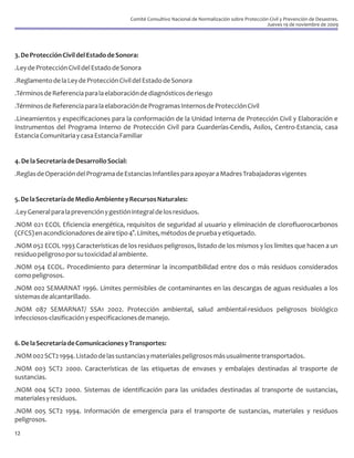 Comité Consultivo Nacional de Normalización sobre Protección Civil y Prevención de Desastres.
                                                                                                        Jueves 19 de noviembre de 2009




3. De Protección Civil del Estado de Sonora:
.Ley de Protección Civil del Estado de Sonora
.Reglamento de la Ley de Protección Civil del Estado de Sonora
.Términos de Referencia para la elaboración de diagnósticos de riesgo
.Términos de Referencia para la elaboración de Programas Internos de Protección Civil
.Lineamientos y especificaciones para la conformación de la Unidad Interna de Protección Civil y Elaboración e
Instrumentos del Programa Interno de Protección Civil para Guarderías-Cendis, Asilos, Centro-Estancia, casa
Estancia Comunitaria y casa Estancia Familiar


4. De la Secretaría de Desarrollo Social:
.Reglas de Operación del Programa de Estancias Infantiles para apoyar a Madres Trabajadoras vigentes


5. De la Secretaría de Medio Ambiente y Recursos Naturales:
.Ley General para la prevención y gestión integral de los residuos.
.NOM 021 ECOL Eficiencia energética, requisitos de seguridad al usuario y eliminación de clorofluorocarbonos
(CFCS) en acondicionadores de aire tipo 4°. Límites, métodos de prueba y etiquetado.
.NOM 052 ECOL 1993 Características de los residuos peligrosos, listado de los mismos y los límites que hacen a un
residuo peligroso por su toxicidad al ambiente.
.NOM 054 ECOL. Procedimiento para determinar la incompatibilidad entre dos o más residuos considerados
como peligrosos.
.NOM 002 SEMARNAT 1996. Límites permisibles de contaminantes en las descargas de aguas residuales a los
sistemas de alcantarillado.
.NOM 087 SEMARNAT/ SSA1 2002. Protección ambiental, salud ambiental-residuos peligrosos biológico
infecciosos-clasificación y especificaciones de manejo.


6. De la Secretaría de Comunicaciones y Transportes:
.NOM 002 SCT2 1994. Listado de las sustancias y materiales peligrosos más usualmente transportados.
.NOM 003 SCT2 2000. Características de las etiquetas de envases y embalajes destinadas al trasporte de
sustancias.
.NOM 004 SCT2 2000. Sistemas de identificación para las unidades destinadas al transporte de sustancias,
materiales y residuos.
.NOM 005 SCT2 1994. Información de emergencia para el transporte de sustancias, materiales y residuos
peligrosos.
12
 