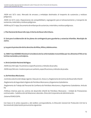 Comité Consultivo Nacional de Normalización sobre Protección Civil y Prevención de Desastres.
Jueves 19 de noviembre de 2009




.NOM 007 SCT2 2002. Mercado de envases y embalajes destinados al trasporte de sustancias y residuos
peligrosos.
.NOM 010 SCT2 2002. Disposiciones de compatibilidad y segregación para el almacenamiento y transporte de
sustancias, materiales y residuos peligrosos.
.NOM 043 SCT2 1994. Documento de embarque de sustancias, materiales y residuos peligrosos.


7. Plan Nacional de Desarrollo 1999. Criterios de Desarrollo Urbano.


8. Guía para la elaboración de los planes de contingencia para guarderías y estancias infantiles. Municipio de
Juárez.


9. Ley para la protección de los derechos de Niñas, Niños y Adolescentes.


10. NMX F 605 NORMEX Disminuir la incidencia de las enfermedades transmitidas por los alimentos ETAS en los
turistas nacionales y extranjeros.


11. De la Comisión Nacional del Agua:
.NOM 005 CNA 1996. Fluxómetros-especificaciones y métodos de prueba.
.NOM 009 CNA 2001. Inodoros para uso sanitario, especificaciones y métodos de prueba.


12. De Petróleos Mexicanos:
.Contrato colectivo de trabajo vigente. Cláusula 102. Anexo 13. Reglamento de Centros de Desarrollo Infantil
.Reglamento de Seguridad e Higiene de Petróleos Mexicanos y Organismos Subsidiarios
.Reglamento de Trabajo del Personal de Confianza de Petróleos Mexicanos y Organismos Subsidiarios. Artículo
69
.Políticas internas para los centros de desarrollo infantil de Petróleos Mexicanos – Unidad de Prestaciones
contractuales – Subdirección de Relaciones Laborales.-Dirección Corporativa de Administración.
.Sistema PEMEX SSPA.


Con base en lo antes expuesto y del análisis correspondiente, la Dirección General de Protección Civil de la
Secretaría de Gobernación pronuncia los siguientes


                                                                                                               13
 