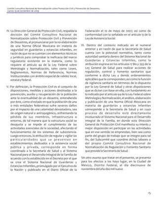 Comité Consultivo Nacional de Normalización sobre Protección Civil y Prevención de Desastres.
Jueves 19 de noviembre de 2009




IV. La Dirección General de Protección Civil, respalda la                     Federación el 10 de mayo de 2007; así como de
    decisión del Comité Consultivo Nacional de                                conformidad con lo señalado en el artículo 9 de la
    Normalización sobre Protección Civil y Prevención                         Ley de Asistencia Social.
    de Desastres, al pronunciarse por la no elaboración
    de una Norma Oficial Mexicana en materia de                           VI. Dentro del contexto indicado en el numeral
    seguridad en guarderías y estancias infantiles, en                       anterior y en razón de que la Secretaría de Salud
    razón de que no se cuentan con elementos técnicos                        cuenta con la potestad normativa, tanto como
    y jurídicos para comprobar la ineficacia del marco                       autoridad sanitaria dentro del Sistema Nacional de
    regulatorio existente en la materia, como lo                             Guarderías y Estancias Infantiles, como la
    requiere el artículo 44 de la Ley Federal sobre                          atribución expresa en los artículos 17 Bis y 393 de la
    Metrología y Normalización, tales como Leyes,                            Ley General de Salud para realizar acciones de
    Reglamentos, Normas de Referencia, Normas                                regulación, control y fomento sanitarios que
    Institucionales con ámbito espacial de validez local,                    conforme a dicha Ley y demás ordenamientos
    estatal y federal.                                                       aplicables que le corresponden; así como la función
                                                                             de vigilancia sanitaria en términos de lo dispuesto
V. Por definición, la Protección Civil es el conjunto de                     por la Ley General de Salud y otras disposiciones
   disposiciones, medidas y acciones destinadas a la                         que se dicten con base en ella, con fundamento en
   prevención, auxilio y recuperación de la población                        lo indicado por el artículo 44 de la Ley Federal sobre
   ante la eventualidad de un desastre, entendiendo                          Metrología y Normalización, el análisis, elaboración
   por éste, como el estado en que la población de una                       y publicación de una Norma Oficial Mexicana en
   o más entidades federativas sufre severos daños                           materia de guarderías y estancias infantiles
   por el impacto de una calamidad devastadora, sea                          corresponde a la Secretaría de Salud y en cuyo
   de origen natural o antropogénico, enfrentando la                         proceso de desarrollo está directamente
   pérdida de sus miembros, infraestructura o                                involucrado el Sistema Nacional para el Desarrollo
   entorno, de tal manera que la estructura social se                        Integral de la Familia, en donde esta Dirección
   desajusta y se impide el cumplimiento de las                              General de Protección Civil manifiesta su interés y
   actividades esenciales de la sociedad, afectando el                       mejor disposición en participar en las actividades
   funcionamiento de los sistemas de subsistencia.                           que en ese sentido se emprendan, bien sea como
   Luego entonces, la atribución de regular y vigilar las                    parte del grupo de trabajo que se integre para tal
   particularidades que se presentan en                                      fin, del Subcomité que coordine dichas labores o
   establecimientos dedicados a la asistencia social                         del propio Comité Consultivo Nacional de
   pública y privada, corresponde en forma                                   Normalización de Regulación y Fomento Sanitario
   coordinada a la Secretaría de Salud y al Sistema                          que preside la Secretaría de Salud.
   Nacional para el Desarrollo Integral de la Familia de
   acuerdo con lo establecido en el Decreto por el que                    Sin otro asunto que tratar en el presente, se presenta
   se crea el Sistema Nacional de Guarderías y                            para los efectos a los haya lugar, en la Ciudad de
   Estancias Infantiles, promulgado por el Ejecutivo de                   México, Distrito Federal, el día diecinueve de
   la Nación y publicado en el Diario Oficial de la                       noviembre del año dos mil nueve




                                                                                                                                15
 