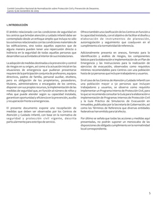 Comité Consultivo Nacional de Normalización sobre Protección Civil y Prevención de Desastres.
Jueves 19 de noviembre de 2009




1. INTRODUCCIÓN

El ámbito relacionado con las condiciones de seguridad en                 Ofrece también una clasificación de los Centros en función a
los centros que brindan atención y cuidado infantil debe ser              la capacidad instalada, con el objetivo de facilitar el diseño y
contemplado desde un enfoque amplio que incluya no sólo                   elaboración de instrumentos de planeación,
los extremos relacionados con las condiciones materiales de               autorregulación y seguimiento que coadyuven en el
las edificaciones, sino todos aquellos aspectos que de                    cumplimiento a la normatividad de referencia.
alguna manera pueden tener una repercusión directa o
indirecta en la seguridad de todas aquellas personas que                  Adicionalmente presenta en anexos, formato para la
desarrollan sus actividades al interior de sus instalaciones.             identificación y análisis de riesgos, los componentes
                                                                          básicos para la elaboración e implementación de un Plan de
La adopción de medidas destinadas a la prevención y control               Emergencia y las Instrucciones para la realización de
de riesgos en su origen, así como a la actuación inicial en las           ejercicios de evacuación, observados como requisitos
situaciones de emergencia que pudieran presentarse                        mínimos recomendables para Centros con una población
requiere de la participación conjunta de profesores, equipos              hasta de 50 personas que incluyan trabajadores y usuarios.
directivos, padres de familia, personal auxiliar, etcétera,
pero es obligación de los propietarios, poseedores,                       En el caso de los Centros de Atención y Cuidado Infantil con
titulares, administradores o encargados de los centros,                   una población mayor a 50 personas que incluyan
disponer con sus propios recursos, la implementación de las               trabajadores y usuarios, se observa como requisito
medidas de seguridad que, en función al número de niños y                 implementar un Programa Interno de Protección Civil, para
niñas que puede atender según su capacidad instalada,                     lo que se recomienda consultar la Guía para la elaboración e
garanticen oportunidad y eficiencia en la prevención, auxilio             implementación de Programas Internos de Protección Civil
y recuperación frente a emergencias.                                      y la Guía Práctica de Simulacros de Evacuación en
                                                                          inmuebles, publicadas por la Secretaría de Gobernación, así
El presente documento expone una recopilación de                          como los Términos de Referencia que diversas entidades
medidas que deben ser observadas por los Centros de                       federativas han emitido para tal efecto.
Atención y Cuidado Infantil, con base en la normativa de
seguridad y protección civil vigente, descrita                            Por último se señala que todas las acciones y medidas aquí
particularmente para este tipo de servicio.                               presentadas, no podrán suponer un menoscabo de las
                                                                          disposiciones de obligado cumplimiento en la normatividad
                                                                          local correspondiente.




                                                                                                                                         5
 