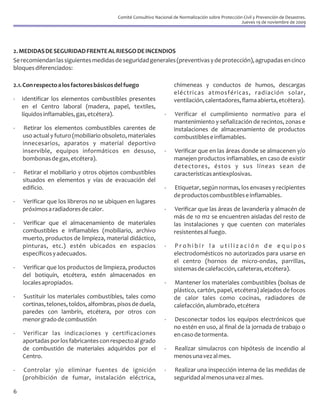 Comité Consultivo Nacional de Normalización sobre Protección Civil y Prevención de Desastres.
                                                                                                     Jueves 19 de noviembre de 2009




2. MEDIDAS DE SEGURIDAD FRENTE AL RIESGO DE INCENDIOS
Se recomiendan las siguientes medidas de seguridad generales (preventivas y de protección), agrupadas en cinco
bloques diferenciados:

2.1. Con respecto a los factores básicos del fuego                  chimeneas y conductos de humos, descargas
                                                                    eléctricas atmosféricas, radiación solar,
-   Identificar los elementos combustibles presentes                ventilación, calentadores, flama abierta, etcétera).
    en el Centro laboral (madera, papel, textiles,
    líquidos inflamables, gas, etcétera).                       -    Verificar el cumplimiento normativo para el
                                                                    mantenimiento y señalización de recintos, zonas e
-   Retirar los elementos combustibles carentes de                  instalaciones de almacenamiento de productos
    uso actual y futuro (mobiliario obsoleto, materiales            combustibles e inflamables.
    innecesarios, aparatos y material deportivo
    inservible, equipos informáticos en desuso,                 -   Verificar que en las áreas donde se almacenen y/o
    bombonas de gas, etcétera).                                     manejen productos inflamables, en caso de existir
                                                                    detectores, éstos y sus líneas sean de
-   Retirar el mobiliario y otros objetos combustibles              características antiexplosivas.
    situados en elementos y vías de evacuación del
    edificio.                                                   -   Etiquetar, según normas, los envases y recipientes
                                                                    de productos combustibles e inflamables.
-   Verificar que los libreros no se ubiquen en lugares
    próximos a radiadores de calor.                             -    Verificar que las áreas de lavandería y almacén de
                                                                    más de 10 m2 se encuentren aisladas del resto de
-   Verificar que el almacenamiento de materiales                   las instalaciones y que cuenten con materiales
    combustibles e inflamables (mobiliario, archivo                 resistentes al fuego.
    muerto, productos de limpieza, material didáctico,
    pinturas, etc.) estén ubicados en espacios                  -   Prohibir la utilización de equipos
    específicos y adecuados.                                        electrodomésticos no autorizados para usarse en
                                                                    el centro (hornos de micro-ondas, parrillas,
-    Verificar que los productos de limpieza, productos             sistemas de calefacción, cafeteras, etcétera).
    del botiquín, etcétera, estén almacenados en
    locales apropiados.                                         -   Mantener los materiales combustibles (bolsas de
                                                                    plástico, cartón, papel, etcétera) alejados de focos
-   Sustituir los materiales combustibles, tales como               de calor tales como cocinas, radiadores de
    cortinas, telones, toldos, alfombras, pisos de duela,           calefacción, alumbrado, etcétera
    paredes con lambrín, etcétera, por otros con
    menor grado de combustión                                   -   Desconectar todos los equipos electrónicos que
                                                                    no estén en uso, al final de la jornada de trabajo o
-   Verificar las indicaciones y certificaciones                    en caso de tormenta.
    aportadas por los fabricantes con respecto al grado
    de combustión de materiales adquiridos por el               -   Realizar simulacros con hipótesis de incendio al
    Centro.                                                         menos una vez al mes.

-   Controlar y/o eliminar fuentes de ignición                  -   Realizar una inspección interna de las medidas de
    (prohibición de fumar, instalación eléctrica,                   seguridad al menos una vez al mes.

6
 