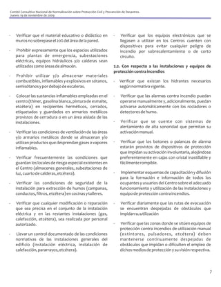 Comité Consultivo Nacional de Normalización sobre Protección Civil y Prevención de Desastres.
Jueves 19 de noviembre de 2009




-   Verificar que el material educativo o didáctico en                    -    Verificar que los equipos electrónicos que se
    muros no sobrepase el 20% del área de la pared.                           llegasen a utilizar en los Centros cuenten con
                                                                              dispositivos para evitar cualquier peligro de
-   Prohibir expresamente que los espacios utilizados                         incendio por sobrecalentamiento o de corto
    para plantas de emergencia, subestaciones                                 circuito.
    eléctricas, equipos hidráulicos y/o calderas sean
    utilizados como áreas de almacén.                                     2.2. Con respecto a las instalaciones y equipos de
                                                                          protección contra incendios
-   Prohibir utilizar y/o almacenar materiales
    combustibles, inflamables y explosivos en sótanos,                    -   Verificar que existan los hidrantes necesarios
    semisótanos y por debajo de escaleras.                                    según normativa vigente.

-    Colocar las sustancias inflamables empleadas en el                   -   Verificar que las alarmas contra incendio puedan
    centro (thiner, gasolina blanca, pintura de esmalte,                      operarse manualmente y, adicionalmente, puedan
    etcétera) en recipientes herméticos, cerrados,                            activarse automáticamente con los rociadores o
    etiquetados y guardados en armarios metálicos                             detectores de humo.
    provistos de cerradura o en un área aislada de las
    instalaciones.                                                        -   Verificar que se cuente con sistemas de
                                                                              alertamiento de alta sonoridad que permitan su
-    Verificar las condiciones de ventilación de las áreas                    activación manual.
    y/o armarios metálicos donde se almacenan y/o
    utilizan productos que desprendan gases o vapores                     -   Verificar que los botones o palancas de alarma
    inflamables.                                                              estarán provistos de dispositivos de protección
                                                                              que impidan su activación involuntaria, alojándose
-    Verificar frecuentemente las condiciones que                             preferentemente en cajas con cristal inastillable y
    guardan los locales de riesgo especial existentes en                      fácilmente rompible.
    el Centro (almacenes generales, subestaciones de
    luz, cuarto de calderas, etcétera).                                   -   Implementar esquemas de capacitación y difusión
                                                                              para la formación e información de todos los
-    Verificar las condiciones de seguridad de la                             ocupantes y usuarios del Centro sobre el adecuado
    instalación para extracción de humos (campanas,                           funcionamiento y utilización de las instalaciones y
    conductos, filtros, etcétera) en cocinas y talleres.                      equipo de protección contra incendios.

-   Verificar que cualquier modificación o reparación                     -    Verificar diariamente que las rutas de evacuación
    que sea precisa en el conjunto de la instalación                          se encuentran despejadas de obstáculos que
    eléctrica y en las restantes instalaciones (gas,                          impidan su utilización
    calefacción, etcétera), sea realizada por personal
    autorizado.                                                           -   Verificar que las zonas donde se sitúen equipos de
                                                                              protección contra incendios de utilización manual
-   Llevar un control documentado de las condiciones                          (extintores, pulsadores, etcétera) deben
    normativas de las instalaciones generales del                             mantenerse continuamente despejadas de
    edificio (instalación eléctrica, instalación de                           obstáculos que impidan o dificulten el empleo de
    calefacción, pararrayos, etcétera).                                       dichos medios de protección y su visión respectiva.



                                                                                                                                7
 