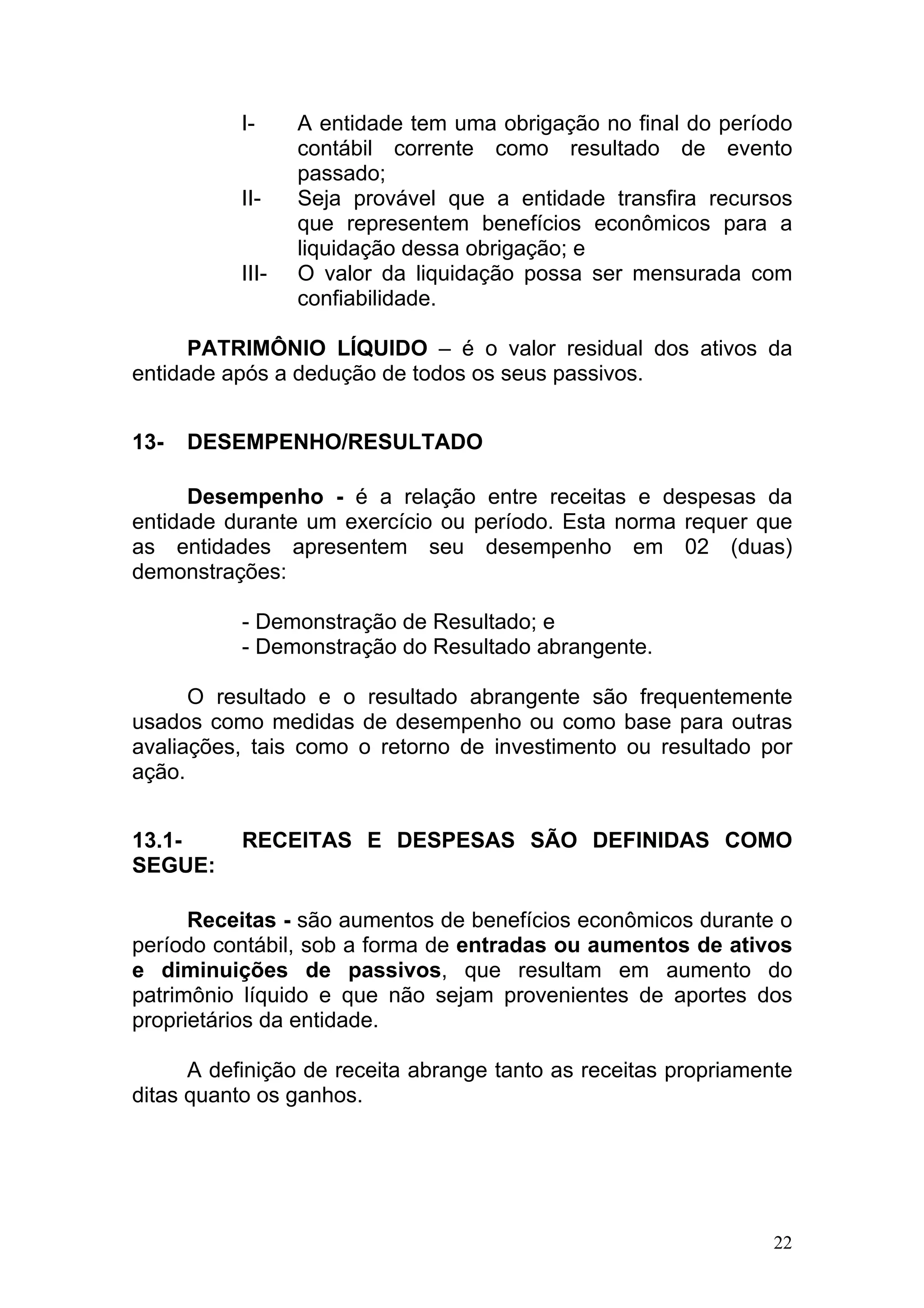 I-     A entidade tem uma obrigação no final do período
                  contábil corrente como resultado de evento
                  passado;
           II-    Seja provável que a entidade transfira recursos
                  que representem benefícios econômicos para a
                  liquidação dessa obrigação; e
           III-   O valor da liquidação possa ser mensurada com
                  confiabilidade.

      PATRIMÔNIO LÍQUIDO – é o valor residual dos ativos da
entidade após a dedução de todos os seus passivos.


13-   DESEMPENHO/RESULTADO

      Desempenho - é a relação entre receitas e despesas da
entidade durante um exercício ou período. Esta norma requer que
as entidades apresentem seu desempenho em 02 (duas)
demonstrações:

           - Demonstração de Resultado; e
           - Demonstração do Resultado abrangente.

      O resultado e o resultado abrangente são frequentemente
usados como medidas de desempenho ou como base para outras
avaliações, tais como o retorno de investimento ou resultado por
ação.


13.1-      RECEITAS E DESPESAS SÃO DEFINIDAS COMO
SEGUE:

      Receitas - são aumentos de benefícios econômicos durante o
período contábil, sob a forma de entradas ou aumentos de ativos
e diminuições de passivos, que resultam em aumento do
patrimônio líquido e que não sejam provenientes de aportes dos
proprietários da entidade.

      A definição de receita abrange tanto as receitas propriamente
ditas quanto os ganhos.




                                                                 22
 
