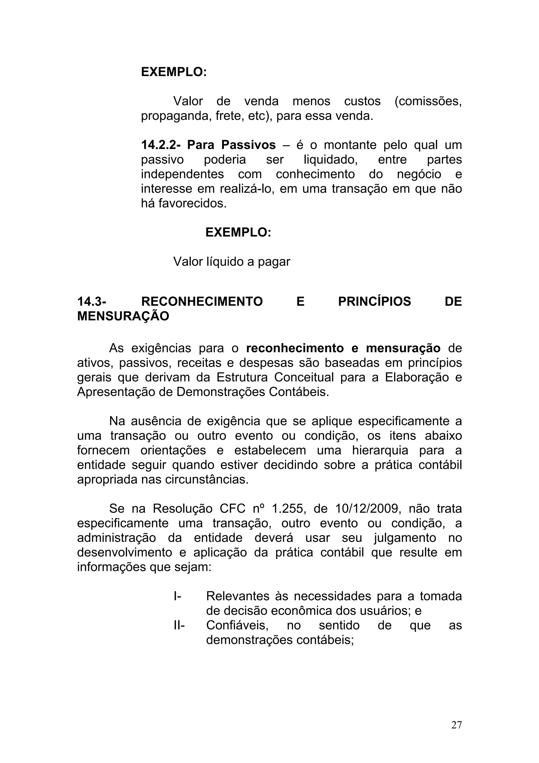 EXEMPLO:

               Valor de venda menos custos            (comissões,
          propaganda, frete, etc), para essa venda.

          14.2.2- Para Passivos – é o montante pelo qual um
          passivo    poderia    ser   liquidado,  entre  partes
          independentes com conhecimento do negócio e
          interesse em realizá-lo, em uma transação em que não
          há favorecidos.

                      EXEMPLO:

                Valor líquido a pagar


14.3-  RECONHECIMENTO                   E   PRINCÍPIOS        DE
MENSURAÇÃO

      As exigências para o reconhecimento e mensuração de
ativos, passivos, receitas e despesas são baseadas em princípios
gerais que derivam da Estrutura Conceitual para a Elaboração e
Apresentação de Demonstrações Contábeis.

      Na ausência de exigência que se aplique especificamente a
uma transação ou outro evento ou condição, os itens abaixo
fornecem orientações e estabelecem uma hierarquia para a
entidade seguir quando estiver decidindo sobre a prática contábil
apropriada nas circunstâncias.

      Se na Resolução CFC nº 1.255, de 10/12/2009, não trata
especificamente uma transação, outro evento ou condição, a
administração da entidade deverá usar seu julgamento no
desenvolvimento e aplicação da prática contábil que resulte em
informações que sejam:

                I-    Relevantes às necessidades para a tomada
                      de decisão econômica dos usuários; e
                II-   Confiáveis, no sentido de que as
                      demonstrações contábeis;




                                                               27
 