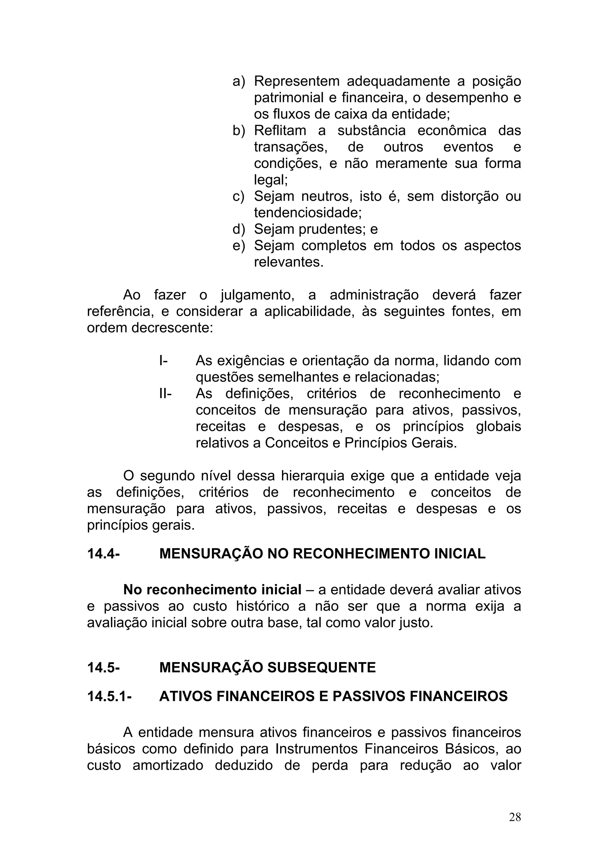 a) Representem adequadamente a posição
                         patrimonial e financeira, o desempenho e
                         os fluxos de caixa da entidade;
                      b) Reflitam a substância econômica das
                         transações, de outros eventos e
                         condições, e não meramente sua forma
                         legal;
                      c) Sejam neutros, isto é, sem distorção ou
                         tendenciosidade;
                      d) Sejam prudentes; e
                      e) Sejam completos em todos os aspectos
                         relevantes.

      Ao fazer o julgamento, a administração deverá fazer
referência, e considerar a aplicabilidade, às seguintes fontes, em
ordem decrescente:

          I-    As exigências e orientação da norma, lidando com
                questões semelhantes e relacionadas;
          II-   As definições, critérios de reconhecimento e
                conceitos de mensuração para ativos, passivos,
                receitas e despesas, e os princípios globais
                relativos a Conceitos e Princípios Gerais.

      O segundo nível dessa hierarquia exige que a entidade veja
as definições, critérios de reconhecimento e conceitos de
mensuração para ativos, passivos, receitas e despesas e os
princípios gerais.

14.4-     MENSURAÇÃO NO RECONHECIMENTO INICIAL

      No reconhecimento inicial – a entidade deverá avaliar ativos
e passivos ao custo histórico a não ser que a norma exija a
avaliação inicial sobre outra base, tal como valor justo.


14.5-     MENSURAÇÃO SUBSEQUENTE

14.5.1-   ATIVOS FINANCEIROS E PASSIVOS FINANCEIROS

     A entidade mensura ativos financeiros e passivos financeiros
básicos como definido para Instrumentos Financeiros Básicos, ao
custo amortizado deduzido de perda para redução ao valor


                                                                28
 
