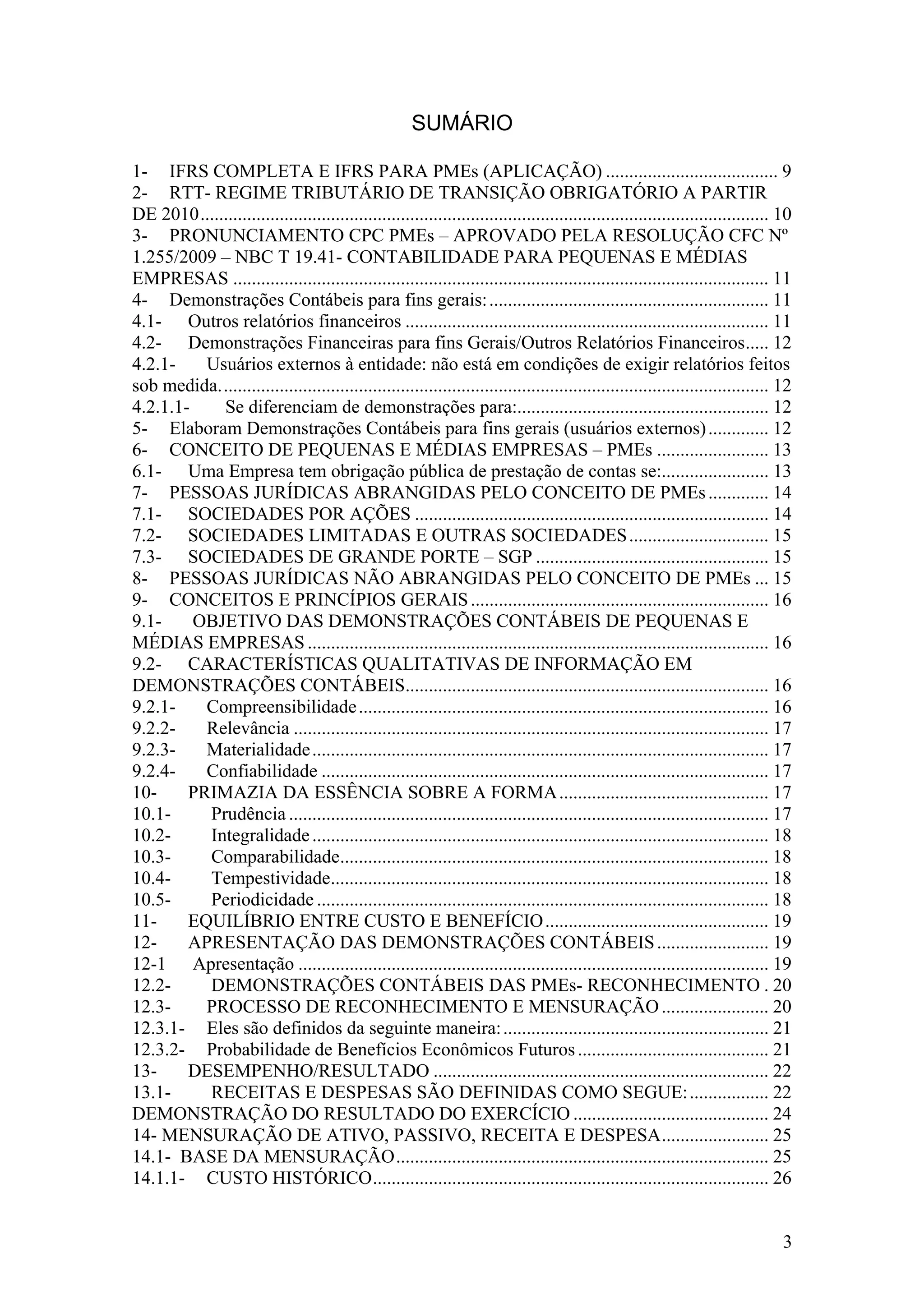 SUMÁRIO

1- IFRS COMPLETA E IFRS PARA PMEs (APLICAÇÃO) ..................................... 9
2- RTT- REGIME TRIBUTÁRIO DE TRANSIÇÃO OBRIGATÓRIO A PARTIR
DE 2010 .......................................................................................................................... 10
3- PRONUNCIAMENTO CPC PMEs – APROVADO PELA RESOLUÇÃO CFC Nº
1.255/2009 – NBC T 19.41- CONTABILIDADE PARA PEQUENAS E MÉDIAS
EMPRESAS ................................................................................................................... 11
4- Demonstrações Contábeis para fins gerais: ............................................................ 11
4.1- Outros relatórios financeiros .............................................................................. 11
4.2- Demonstrações Financeiras para fins Gerais/Outros Relatórios Financeiros ..... 12
4.2.1-    Usuários externos à entidade: não está em condições de exigir relatórios feitos
sob medida. ..................................................................................................................... 12
4.2.1.1-     Se diferenciam de demonstrações para:...................................................... 12
5- Elaboram Demonstrações Contábeis para fins gerais (usuários externos) ............. 12
6- CONCEITO DE PEQUENAS E MÉDIAS EMPRESAS – PMEs ........................ 13
6.1- Uma Empresa tem obrigação pública de prestação de contas se:....................... 13
7- PESSOAS JURÍDICAS ABRANGIDAS PELO CONCEITO DE PMEs ............. 14
7.1- SOCIEDADES POR AÇÕES ............................................................................ 14
7.2- SOCIEDADES LIMITADAS E OUTRAS SOCIEDADES .............................. 15
7.3- SOCIEDADES DE GRANDE PORTE – SGP .................................................. 15
8- PESSOAS JURÍDICAS NÃO ABRANGIDAS PELO CONCEITO DE PMEs ... 15
9- CONCEITOS E PRINCÍPIOS GERAIS ................................................................ 16
9.1-     OBJETIVO DAS DEMONSTRAÇÕES CONTÁBEIS DE PEQUENAS E
MÉDIAS EMPRESAS ................................................................................................... 16
9.2- CARACTERÍSTICAS QUALITATIVAS DE INFORMAÇÃO EM
DEMONSTRAÇÕES CONTÁBEIS.............................................................................. 16
9.2.1-    Compreensibilidade ........................................................................................ 16
9.2.2-    Relevância ...................................................................................................... 17
9.2.3-    Materialidade .................................................................................................. 17
9.2.4-    Confiabilidade ................................................................................................ 17
10-     PRIMAZIA DA ESSÊNCIA SOBRE A FORMA ............................................. 17
10.1-     Prudência ....................................................................................................... 17
10.2-     Integralidade .................................................................................................. 18
10.3-     Comparabilidade............................................................................................ 18
10.4-     Tempestividade.............................................................................................. 18
10.5-     Periodicidade ................................................................................................. 18
11-     EQUILÍBRIO ENTRE CUSTO E BENEFÍCIO ................................................ 19
12-     APRESENTAÇÃO DAS DEMONSTRAÇÕES CONTÁBEIS ........................ 19
12-1 Apresentação ..................................................................................................... 19
12.2-     DEMONSTRAÇÕES CONTÁBEIS DAS PMEs- RECONHECIMENTO . 20
12.3-     PROCESSO DE RECONHECIMENTO E MENSURAÇÃO ....................... 20
12.3.1- Eles são definidos da seguinte maneira: ......................................................... 21
12.3.2- Probabilidade de Benefícios Econômicos Futuros ......................................... 21
13-     DESEMPENHO/RESULTADO ........................................................................ 22
13.1-     RECEITAS E DESPESAS SÃO DEFINIDAS COMO SEGUE: ................. 22
DEMONSTRAÇÃO DO RESULTADO DO EXERCÍCIO .......................................... 24
14- MENSURAÇÃO DE ATIVO, PASSIVO, RECEITA E DESPESA ....................... 25
14.1- BASE DA MENSURAÇÃO ................................................................................ 25
14.1.1- CUSTO HISTÓRICO ..................................................................................... 26


                                                                                                                                   3
 