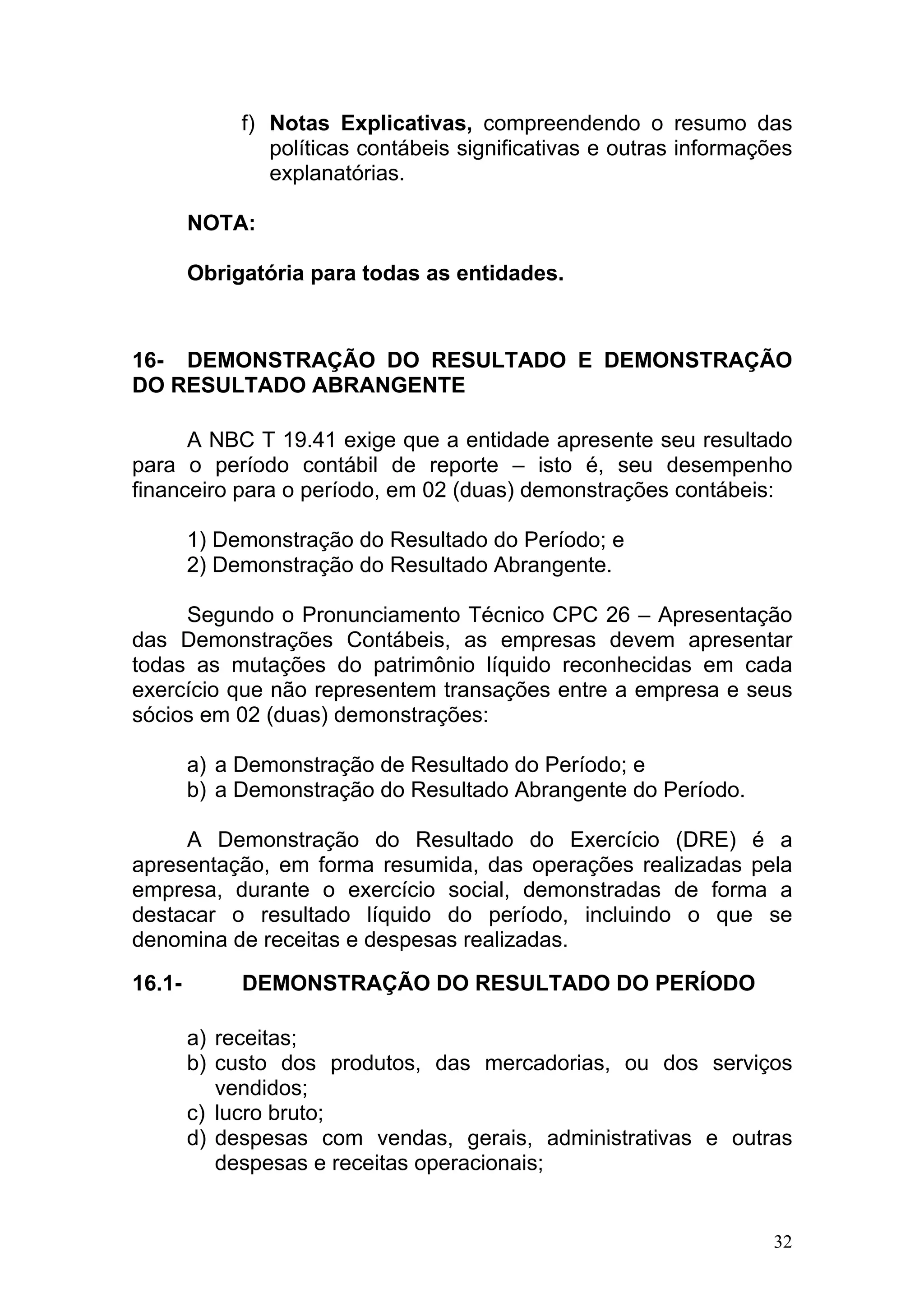 f) Notas Explicativas, compreendendo o resumo das
                políticas contábeis significativas e outras informações
                explanatórias.

        NOTA:

        Obrigatória para todas as entidades.



16- DEMONSTRAÇÃO DO RESULTADO E DEMONSTRAÇÃO
DO RESULTADO ABRANGENTE

      A NBC T 19.41 exige que a entidade apresente seu resultado
para o período contábil de reporte – isto é, seu desempenho
financeiro para o período, em 02 (duas) demonstrações contábeis:

        1) Demonstração do Resultado do Período; e
        2) Demonstração do Resultado Abrangente.

     Segundo o Pronunciamento Técnico CPC 26 – Apresentação
das Demonstrações Contábeis, as empresas devem apresentar
todas as mutações do patrimônio líquido reconhecidas em cada
exercício que não representem transações entre a empresa e seus
sócios em 02 (duas) demonstrações:

        a) a Demonstração de Resultado do Período; e
        b) a Demonstração do Resultado Abrangente do Período.

     A Demonstração do Resultado do Exercício (DRE) é a
apresentação, em forma resumida, das operações realizadas pela
empresa, durante o exercício social, demonstradas de forma a
destacar o resultado líquido do período, incluindo o que se
denomina de receitas e despesas realizadas.

16.1-        DEMONSTRAÇÃO DO RESULTADO DO PERÍODO

        a) receitas;
        b) custo dos produtos, das mercadorias, ou dos serviços
           vendidos;
        c) lucro bruto;
        d) despesas com vendas, gerais, administrativas e outras
           despesas e receitas operacionais;


                                                                     32
 