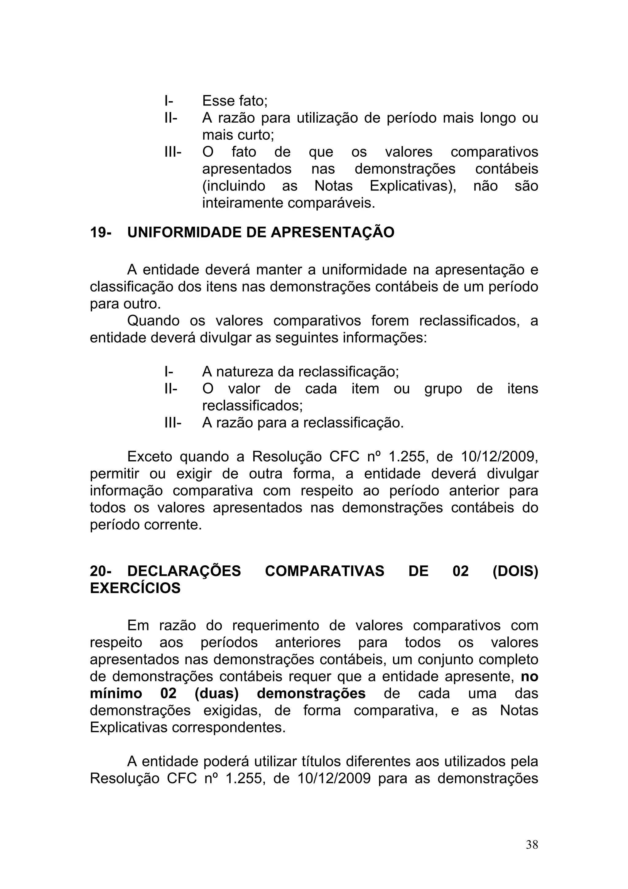 I-     Esse fato;
           II-    A razão para utilização de período mais longo ou
                  mais curto;
           III-   O fato de que os valores comparativos
                  apresentados nas demonstrações contábeis
                  (incluindo as Notas Explicativas), não são
                  inteiramente comparáveis.

19-   UNIFORMIDADE DE APRESENTAÇÃO

      A entidade deverá manter a uniformidade na apresentação e
classificação dos itens nas demonstrações contábeis de um período
para outro.
      Quando os valores comparativos forem reclassificados, a
entidade deverá divulgar as seguintes informações:

           I-     A natureza da reclassificação;
           II-    O valor de cada item ou grupo de itens
                  reclassificados;
           III-   A razão para a reclassificação.

      Exceto quando a Resolução CFC nº 1.255, de 10/12/2009,
permitir ou exigir de outra forma, a entidade deverá divulgar
informação comparativa com respeito ao período anterior para
todos os valores apresentados nas demonstrações contábeis do
período corrente.


20- DECLARAÇÕES            COMPARATIVAS          DE     02    (DOIS)
EXERCÍCIOS

      Em razão do requerimento de valores comparativos com
respeito aos períodos anteriores para todos os valores
apresentados nas demonstrações contábeis, um conjunto completo
de demonstrações contábeis requer que a entidade apresente, no
mínimo 02 (duas) demonstrações de cada uma das
demonstrações exigidas, de forma comparativa, e as Notas
Explicativas correspondentes.

     A entidade poderá utilizar títulos diferentes aos utilizados pela
Resolução CFC nº 1.255, de 10/12/2009 para as demonstrações



                                                                    38
 
