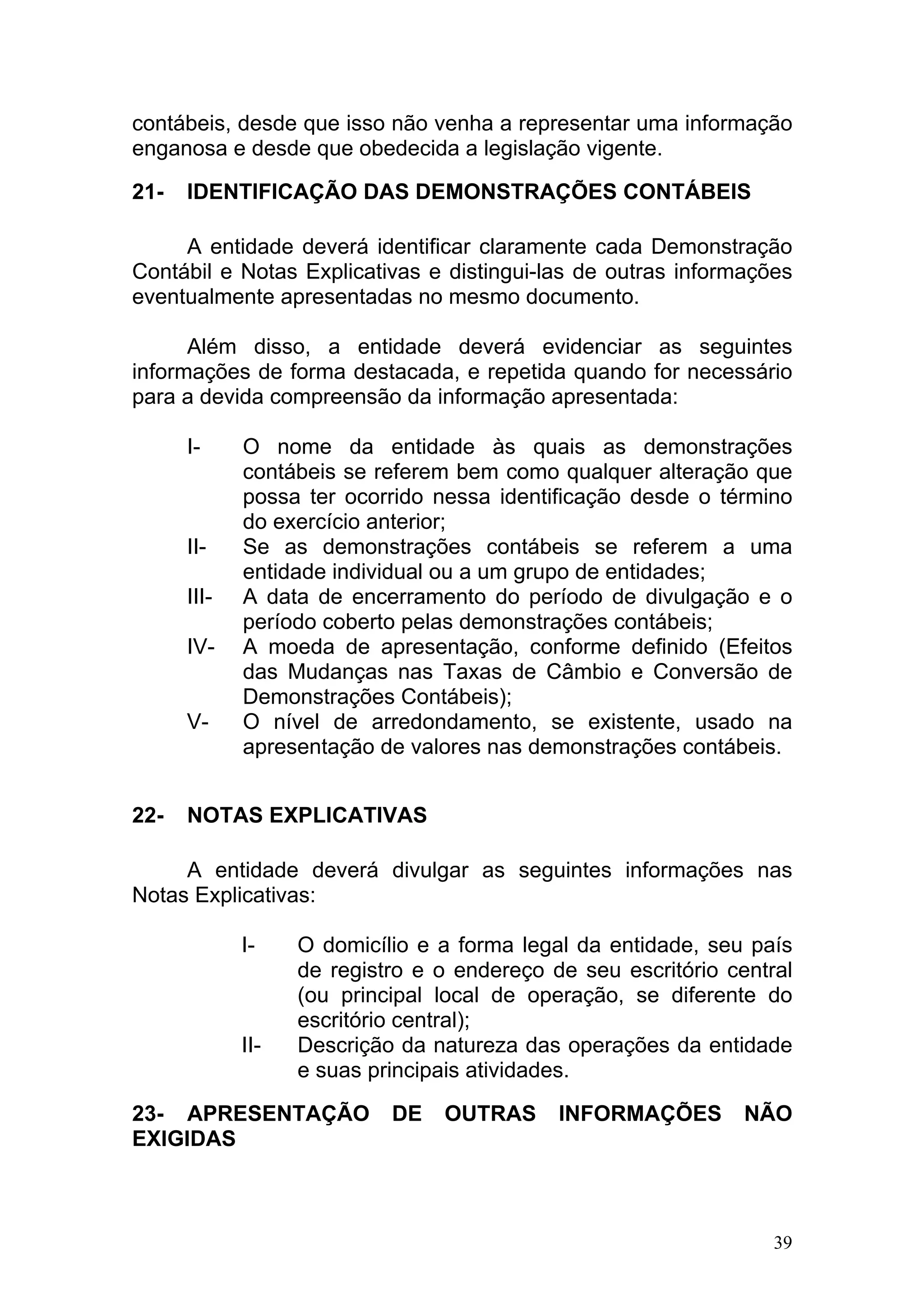 contábeis, desde que isso não venha a representar uma informação
enganosa e desde que obedecida a legislação vigente.

21-   IDENTIFICAÇÃO DAS DEMONSTRAÇÕES CONTÁBEIS

     A entidade deverá identificar claramente cada Demonstração
Contábil e Notas Explicativas e distingui-las de outras informações
eventualmente apresentadas no mesmo documento.

      Além disso, a entidade deverá evidenciar as seguintes
informações de forma destacada, e repetida quando for necessário
para a devida compreensão da informação apresentada:

      I-     O nome da entidade às quais as demonstrações
             contábeis se referem bem como qualquer alteração que
             possa ter ocorrido nessa identificação desde o término
             do exercício anterior;
      II-    Se as demonstrações contábeis se referem a uma
             entidade individual ou a um grupo de entidades;
      III-   A data de encerramento do período de divulgação e o
             período coberto pelas demonstrações contábeis;
      IV-    A moeda de apresentação, conforme definido (Efeitos
             das Mudanças nas Taxas de Câmbio e Conversão de
             Demonstrações Contábeis);
      V-     O nível de arredondamento, se existente, usado na
             apresentação de valores nas demonstrações contábeis.


22-   NOTAS EXPLICATIVAS

     A entidade deverá divulgar as seguintes informações nas
Notas Explicativas:

             I-    O domicílio e a forma legal da entidade, seu país
                   de registro e o endereço de seu escritório central
                   (ou principal local de operação, se diferente do
                   escritório central);
             II-   Descrição da natureza das operações da entidade
                   e suas principais atividades.

23- APRESENTAÇÃO            DE   OUTRAS      INFORMAÇÕES        NÃO
EXIGIDAS



                                                                   39
 