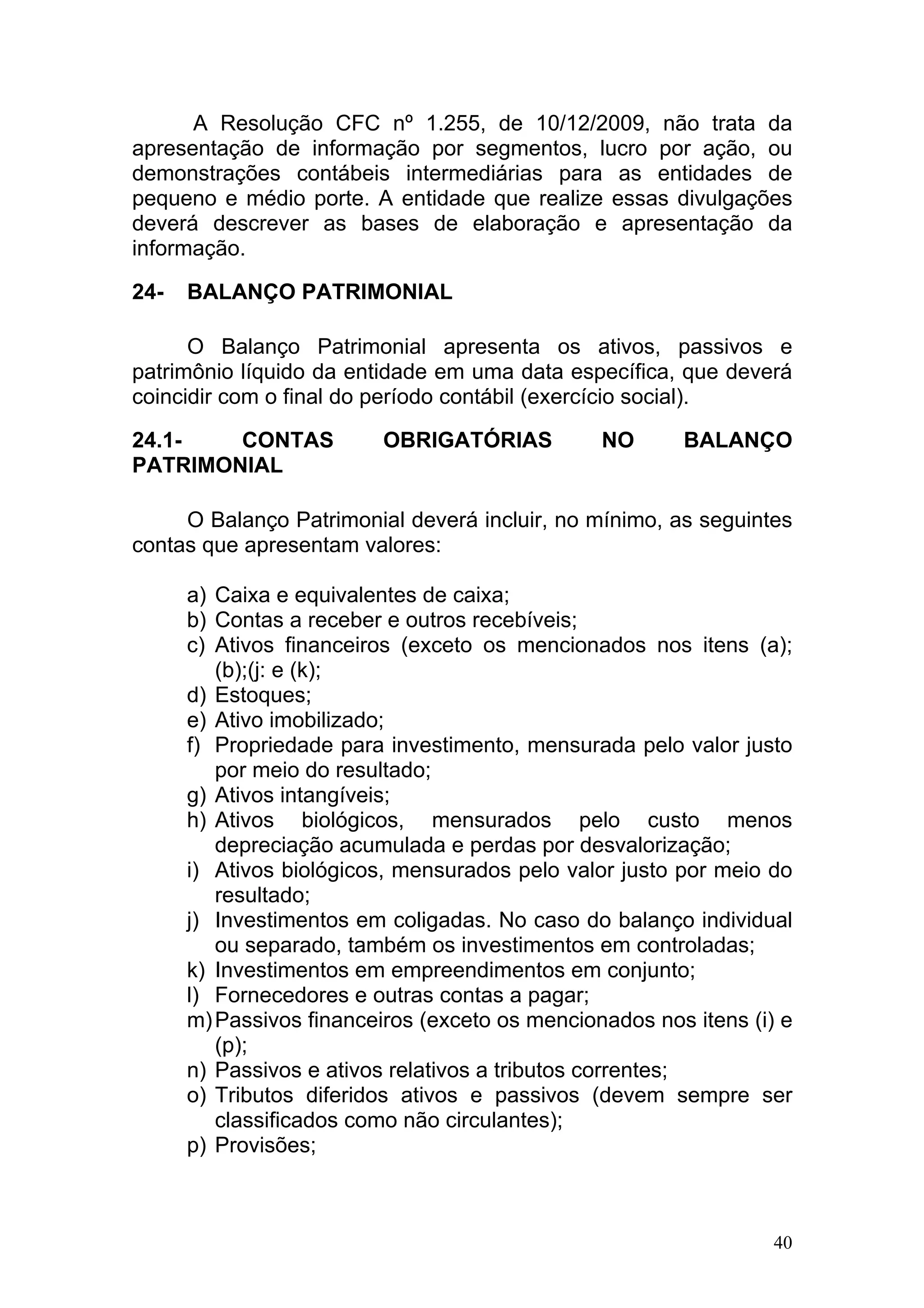 A Resolução CFC nº 1.255, de 10/12/2009, não trata da
apresentação de informação por segmentos, lucro por ação, ou
demonstrações contábeis intermediárias para as entidades de
pequeno e médio porte. A entidade que realize essas divulgações
deverá descrever as bases de elaboração e apresentação da
informação.

24-   BALANÇO PATRIMONIAL

      O Balanço Patrimonial apresenta os ativos, passivos e
patrimônio líquido da entidade em uma data específica, que deverá
coincidir com o final do período contábil (exercício social).

24.1-   CONTAS            OBRIGATÓRIAS          NO      BALANÇO
PATRIMONIAL

     O Balanço Patrimonial deverá incluir, no mínimo, as seguintes
contas que apresentam valores:

      a) Caixa e equivalentes de caixa;
      b) Contas a receber e outros recebíveis;
      c) Ativos financeiros (exceto os mencionados nos itens (a);
         (b);(j: e (k);
      d) Estoques;
      e) Ativo imobilizado;
      f) Propriedade para investimento, mensurada pelo valor justo
         por meio do resultado;
      g) Ativos intangíveis;
      h) Ativos biológicos, mensurados pelo custo menos
         depreciação acumulada e perdas por desvalorização;
      i) Ativos biológicos, mensurados pelo valor justo por meio do
         resultado;
      j) Investimentos em coligadas. No caso do balanço individual
         ou separado, também os investimentos em controladas;
      k) Investimentos em empreendimentos em conjunto;
      l) Fornecedores e outras contas a pagar;
      m) Passivos financeiros (exceto os mencionados nos itens (i) e
         (p);
      n) Passivos e ativos relativos a tributos correntes;
      o) Tributos diferidos ativos e passivos (devem sempre ser
         classificados como não circulantes);
      p) Provisões;



                                                                  40
 