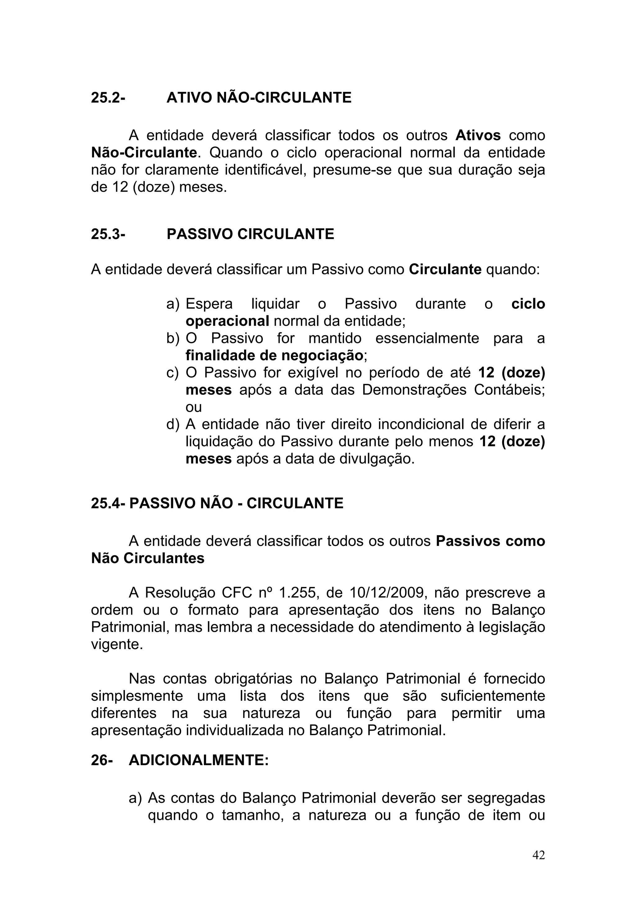 25.2-        ATIVO NÃO-CIRCULANTE

     A entidade deverá classificar todos os outros Ativos como
Não-Circulante. Quando o ciclo operacional normal da entidade
não for claramente identificável, presume-se que sua duração seja
de 12 (doze) meses.


25.3-        PASSIVO CIRCULANTE

A entidade deverá classificar um Passivo como Circulante quando:

             a) Espera liquidar o Passivo durante o ciclo
                operacional normal da entidade;
             b) O Passivo for mantido essencialmente para a
                finalidade de negociação;
             c) O Passivo for exigível no período de até 12 (doze)
                meses após a data das Demonstrações Contábeis;
                ou
             d) A entidade não tiver direito incondicional de diferir a
                liquidação do Passivo durante pelo menos 12 (doze)
                meses após a data de divulgação.

25.4- PASSIVO NÃO - CIRCULANTE

     A entidade deverá classificar todos os outros Passivos como
Não Circulantes

      A Resolução CFC nº 1.255, de 10/12/2009, não prescreve a
ordem ou o formato para apresentação dos itens no Balanço
Patrimonial, mas lembra a necessidade do atendimento à legislação
vigente.

      Nas contas obrigatórias no Balanço Patrimonial é fornecido
simplesmente uma lista dos itens que são suficientemente
diferentes na sua natureza ou função para permitir uma
apresentação individualizada no Balanço Patrimonial.

26-     ADICIONALMENTE:

        a) As contas do Balanço Patrimonial deverão ser segregadas
           quando o tamanho, a natureza ou a função de item ou

                                                                     42
 