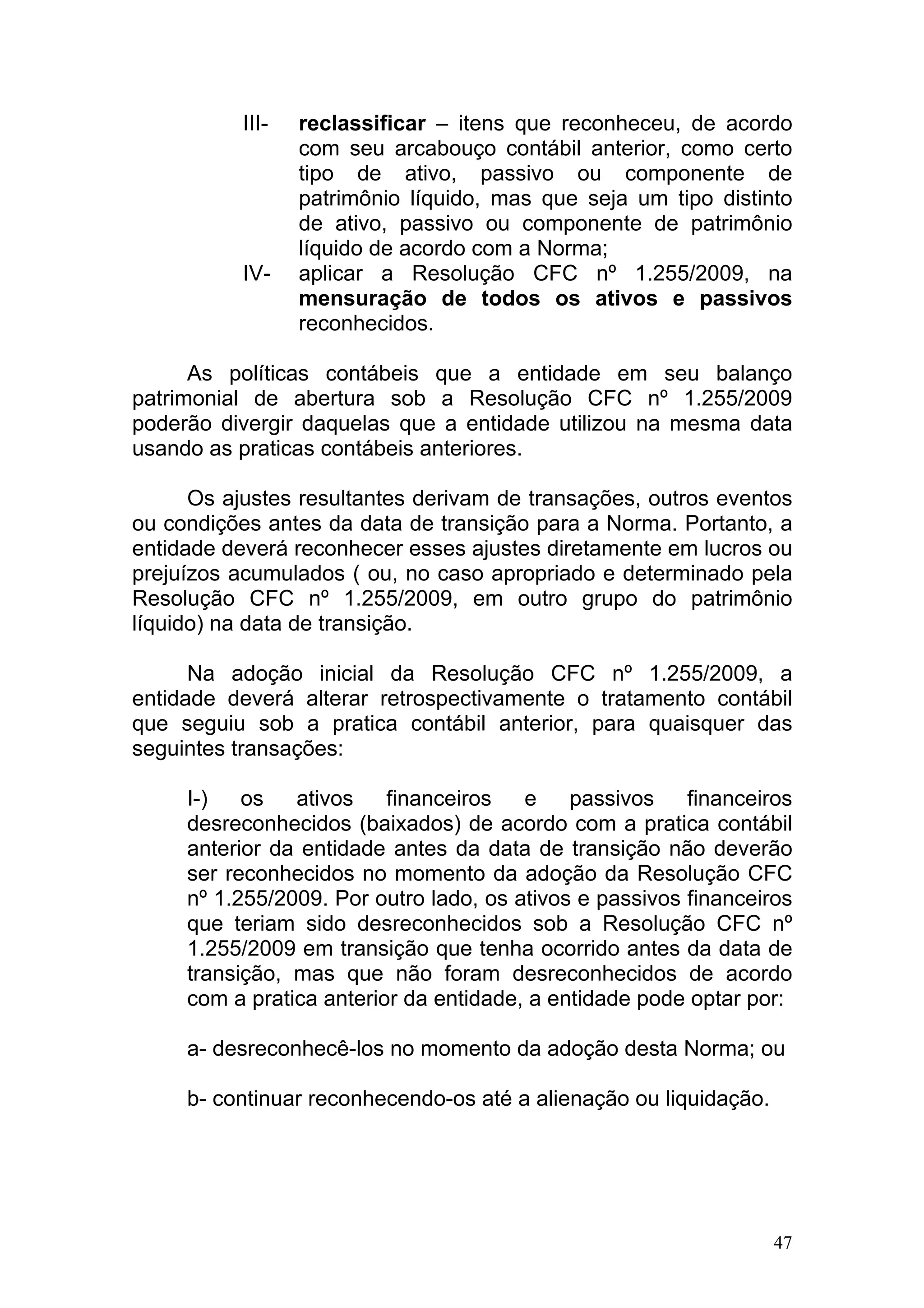 III-   reclassificar – itens que reconheceu, de acordo
                  com seu arcabouço contábil anterior, como certo
                  tipo de ativo, passivo ou componente de
                  patrimônio líquido, mas que seja um tipo distinto
                  de ativo, passivo ou componente de patrimônio
                  líquido de acordo com a Norma;
           IV-    aplicar a Resolução CFC nº 1.255/2009, na
                  mensuração de todos os ativos e passivos
                  reconhecidos.

      As políticas contábeis que a entidade em seu balanço
patrimonial de abertura sob a Resolução CFC nº 1.255/2009
poderão divergir daquelas que a entidade utilizou na mesma data
usando as praticas contábeis anteriores.

      Os ajustes resultantes derivam de transações, outros eventos
ou condições antes da data de transição para a Norma. Portanto, a
entidade deverá reconhecer esses ajustes diretamente em lucros ou
prejuízos acumulados ( ou, no caso apropriado e determinado pela
Resolução CFC nº 1.255/2009, em outro grupo do patrimônio
líquido) na data de transição.

      Na adoção inicial da Resolução CFC nº 1.255/2009, a
entidade deverá alterar retrospectivamente o tratamento contábil
que seguiu sob a pratica contábil anterior, para quaisquer das
seguintes transações:

     I-)   os   ativos    financeiros   e    passivos    financeiros
     desreconhecidos (baixados) de acordo com a pratica contábil
     anterior da entidade antes da data de transição não deverão
     ser reconhecidos no momento da adoção da Resolução CFC
     nº 1.255/2009. Por outro lado, os ativos e passivos financeiros
     que teriam sido desreconhecidos sob a Resolução CFC nº
     1.255/2009 em transição que tenha ocorrido antes da data de
     transição, mas que não foram desreconhecidos de acordo
     com a pratica anterior da entidade, a entidade pode optar por:

     a- desreconhecê-los no momento da adoção desta Norma; ou

     b- continuar reconhecendo-os até a alienação ou liquidação.




                                                                   47
 