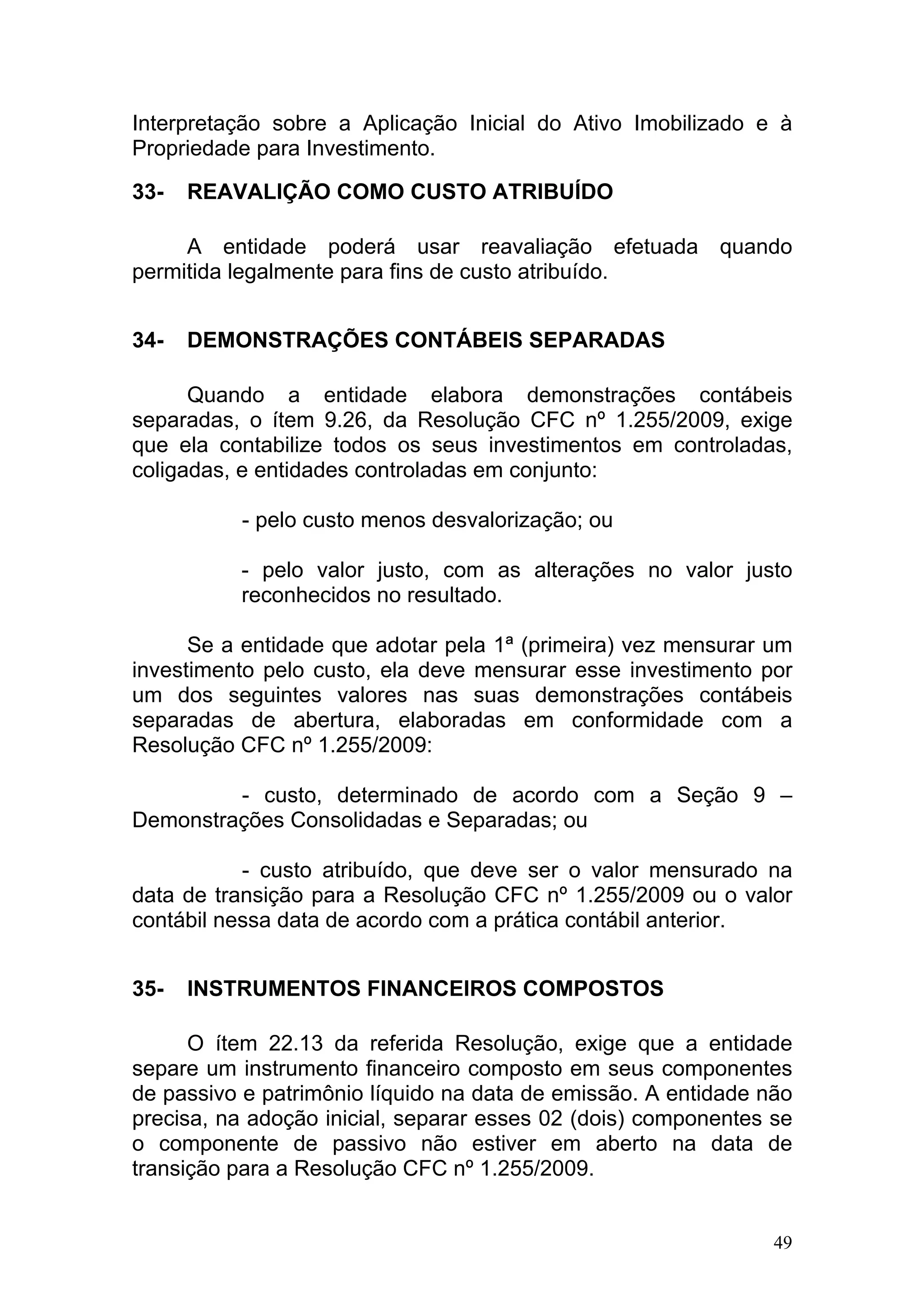 Interpretação sobre a Aplicação Inicial do Ativo Imobilizado e à
Propriedade para Investimento.

33-   REAVALIÇÃO COMO CUSTO ATRIBUÍDO

     A entidade poderá usar reavaliação efetuada quando
permitida legalmente para fins de custo atribuído.


34-   DEMONSTRAÇÕES CONTÁBEIS SEPARADAS

      Quando a entidade elabora demonstrações contábeis
separadas, o ítem 9.26, da Resolução CFC nº 1.255/2009, exige
que ela contabilize todos os seus investimentos em controladas,
coligadas, e entidades controladas em conjunto:

          - pelo custo menos desvalorização; ou

          - pelo valor justo, com as alterações no valor justo
          reconhecidos no resultado.

      Se a entidade que adotar pela 1ª (primeira) vez mensurar um
investimento pelo custo, ela deve mensurar esse investimento por
um dos seguintes valores nas suas demonstrações contábeis
separadas de abertura, elaboradas em conformidade com a
Resolução CFC nº 1.255/2009:

         - custo, determinado de acordo com a Seção 9 –
Demonstrações Consolidadas e Separadas; ou

           - custo atribuído, que deve ser o valor mensurado na
data de transição para a Resolução CFC nº 1.255/2009 ou o valor
contábil nessa data de acordo com a prática contábil anterior.


35-   INSTRUMENTOS FINANCEIROS COMPOSTOS

      O ítem 22.13 da referida Resolução, exige que a entidade
separe um instrumento financeiro composto em seus componentes
de passivo e patrimônio líquido na data de emissão. A entidade não
precisa, na adoção inicial, separar esses 02 (dois) componentes se
o componente de passivo não estiver em aberto na data de
transição para a Resolução CFC nº 1.255/2009.


                                                                49
 