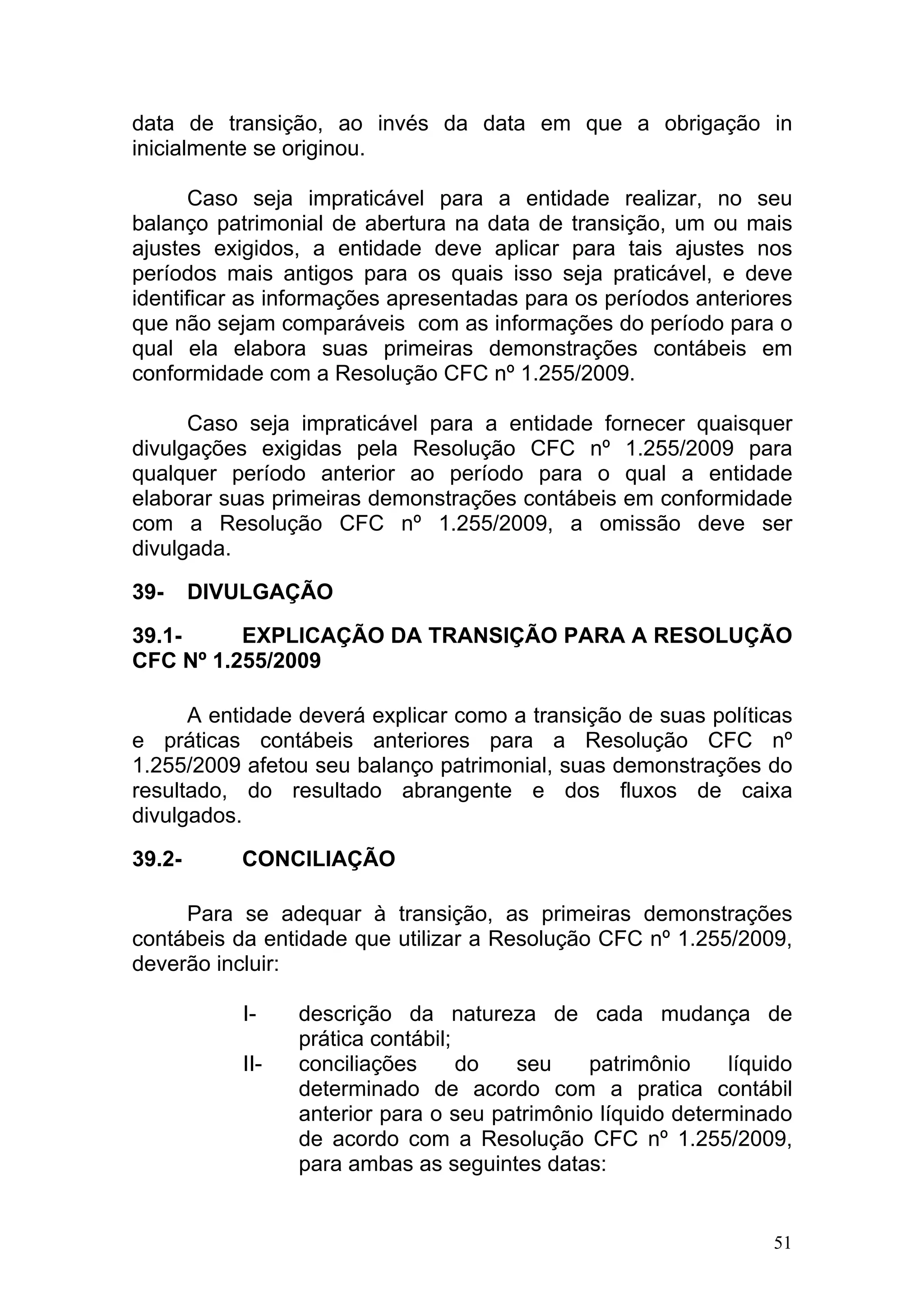 data de transição, ao invés da data em que a obrigação in
inicialmente se originou.

      Caso seja impraticável para a entidade realizar, no seu
balanço patrimonial de abertura na data de transição, um ou mais
ajustes exigidos, a entidade deve aplicar para tais ajustes nos
períodos mais antigos para os quais isso seja praticável, e deve
identificar as informações apresentadas para os períodos anteriores
que não sejam comparáveis com as informações do período para o
qual ela elabora suas primeiras demonstrações contábeis em
conformidade com a Resolução CFC nº 1.255/2009.

      Caso seja impraticável para a entidade fornecer quaisquer
divulgações exigidas pela Resolução CFC nº 1.255/2009 para
qualquer período anterior ao período para o qual a entidade
elaborar suas primeiras demonstrações contábeis em conformidade
com a Resolução CFC nº 1.255/2009, a omissão deve ser
divulgada.

39-     DIVULGAÇÃO

39.1-     EXPLICAÇÃO DA TRANSIÇÃO PARA A RESOLUÇÃO
CFC Nº 1.255/2009

      A entidade deverá explicar como a transição de suas políticas
e práticas contábeis anteriores para a Resolução CFC nº
1.255/2009 afetou seu balanço patrimonial, suas demonstrações do
resultado, do resultado abrangente e dos fluxos de caixa
divulgados.

39.2-      CONCILIAÇÃO

     Para se adequar à transição, as primeiras demonstrações
contábeis da entidade que utilizar a Resolução CFC nº 1.255/2009,
deverão incluir:

           I-    descrição da natureza de cada mudança de
                 prática contábil;
           II-   conciliações      do  seu     patrimônio    líquido
                 determinado de acordo com a pratica contábil
                 anterior para o seu patrimônio líquido determinado
                 de acordo com a Resolução CFC nº 1.255/2009,
                 para ambas as seguintes datas:


                                                                  51
 