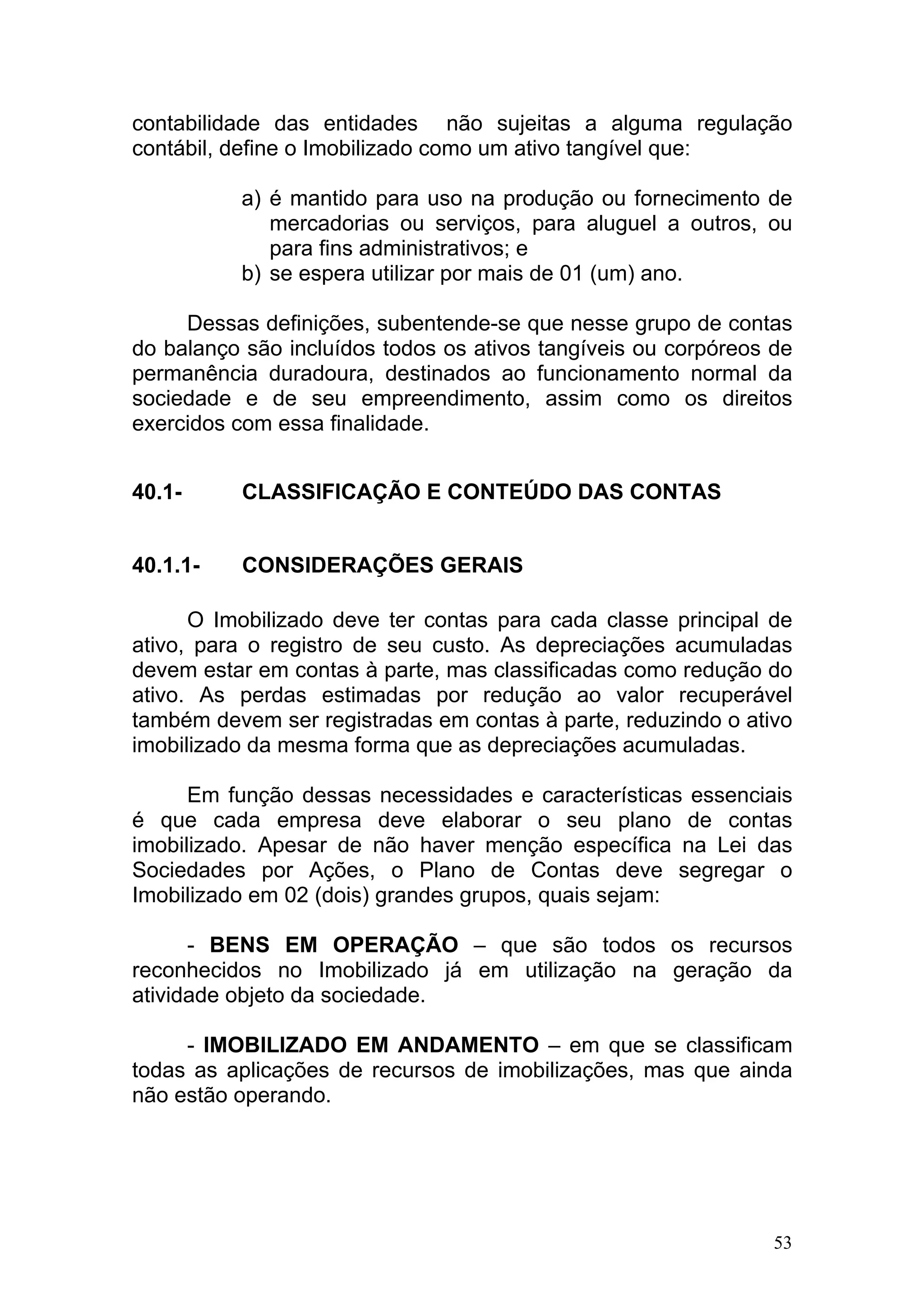 contabilidade das entidades não sujeitas a alguma regulação
contábil, define o Imobilizado como um ativo tangível que:

          a) é mantido para uso na produção ou fornecimento de
             mercadorias ou serviços, para aluguel a outros, ou
             para fins administrativos; e
          b) se espera utilizar por mais de 01 (um) ano.

     Dessas definições, subentende-se que nesse grupo de contas
do balanço são incluídos todos os ativos tangíveis ou corpóreos de
permanência duradoura, destinados ao funcionamento normal da
sociedade e de seu empreendimento, assim como os direitos
exercidos com essa finalidade.


40.1-     CLASSIFICAÇÃO E CONTEÚDO DAS CONTAS


40.1.1-   CONSIDERAÇÕES GERAIS

      O Imobilizado deve ter contas para cada classe principal de
ativo, para o registro de seu custo. As depreciações acumuladas
devem estar em contas à parte, mas classificadas como redução do
ativo. As perdas estimadas por redução ao valor recuperável
também devem ser registradas em contas à parte, reduzindo o ativo
imobilizado da mesma forma que as depreciações acumuladas.

      Em função dessas necessidades e características essenciais
é que cada empresa deve elaborar o seu plano de contas
imobilizado. Apesar de não haver menção específica na Lei das
Sociedades por Ações, o Plano de Contas deve segregar o
Imobilizado em 02 (dois) grandes grupos, quais sejam:

      - BENS EM OPERAÇÃO – que são todos os recursos
reconhecidos no Imobilizado já em utilização na geração da
atividade objeto da sociedade.

     - IMOBILIZADO EM ANDAMENTO – em que se classificam
todas as aplicações de recursos de imobilizações, mas que ainda
não estão operando.




                                                                53
 
