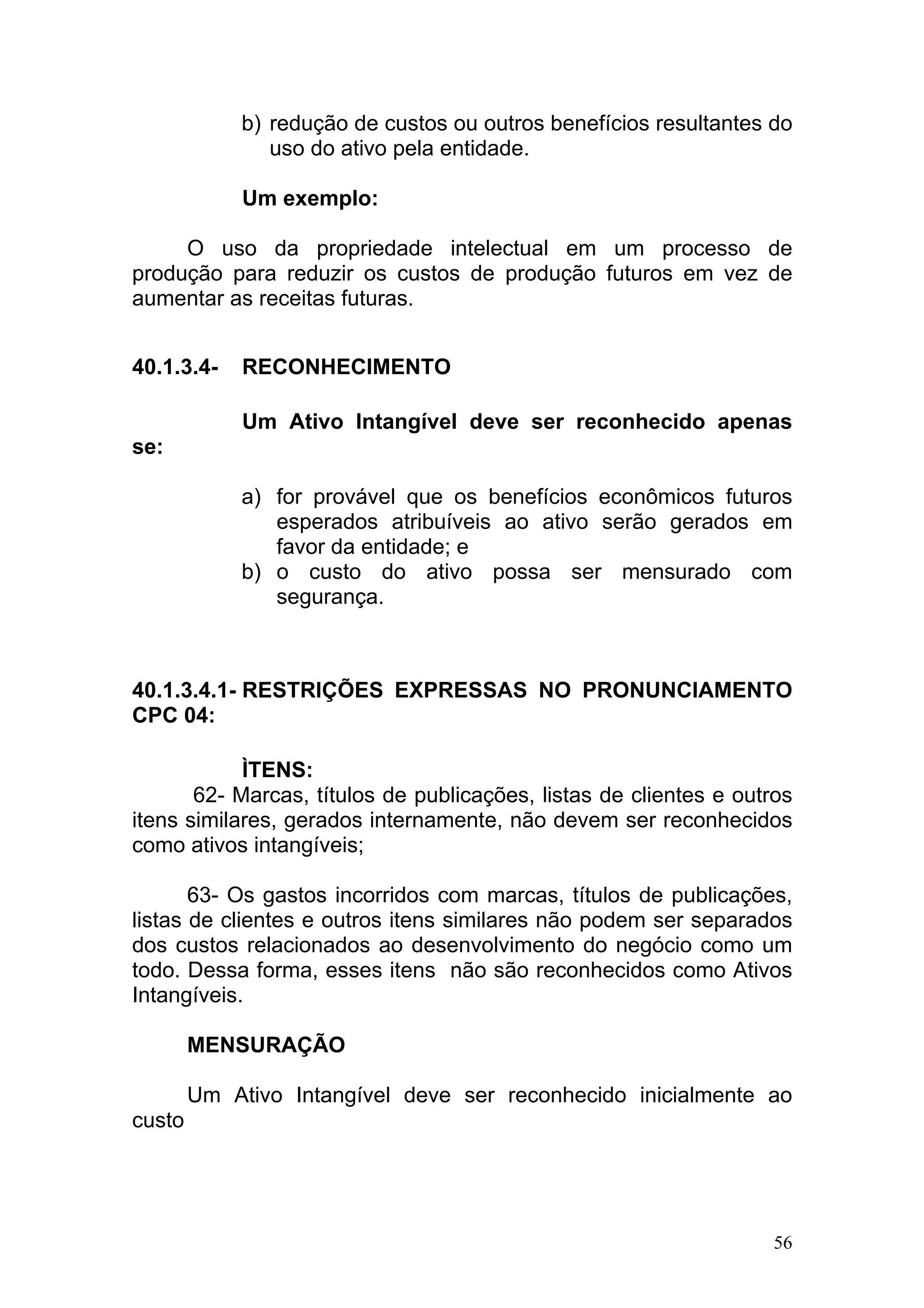 b) redução de custos ou outros benefícios resultantes do
                uso do ativo pela entidade.

             Um exemplo:

     O uso da propriedade intelectual em um processo de
produção para reduzir os custos de produção futuros em vez de
aumentar as receitas futuras.


40.1.3.4-    RECONHECIMENTO

             Um Ativo Intangível deve ser reconhecido apenas
se:

             a) for provável que os benefícios econômicos futuros
                esperados atribuíveis ao ativo serão gerados em
                favor da entidade; e
             b) o custo do ativo possa ser mensurado com
                segurança.



40.1.3.4.1- RESTRIÇÕES EXPRESSAS NO PRONUNCIAMENTO
CPC 04:

            ÌTENS:
       62- Marcas, títulos de publicações, listas de clientes e outros
itens similares, gerados internamente, não devem ser reconhecidos
como ativos intangíveis;

       63- Os gastos incorridos com marcas, títulos de publicações,
listas de clientes e outros itens similares não podem ser separados
dos custos relacionados ao desenvolvimento do negócio como um
todo. Dessa forma, esses itens não são reconhecidos como Ativos
Intangíveis.

        MENSURAÇÃO

        Um Ativo Intangível deve ser reconhecido inicialmente ao
custo




                                                                    56
 