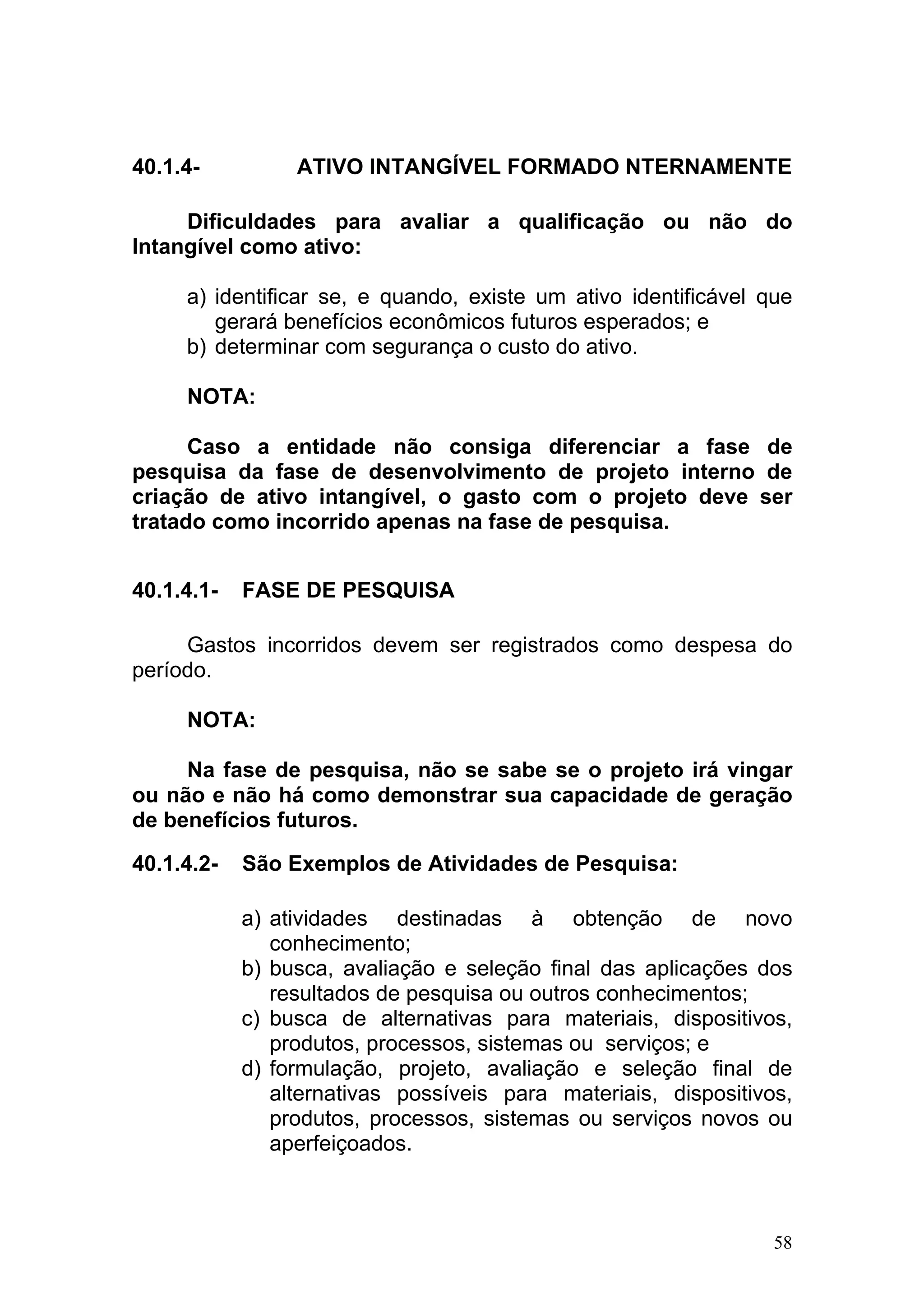 40.1.4-          ATIVO INTANGÍVEL FORMADO NTERNAMENTE

     Dificuldades para avaliar a qualificação ou não do
Intangível como ativo:

     a) identificar se, e quando, existe um ativo identificável que
        gerará benefícios econômicos futuros esperados; e
     b) determinar com segurança o custo do ativo.

     NOTA:

      Caso a entidade não consiga diferenciar a fase de
pesquisa da fase de desenvolvimento de projeto interno de
criação de ativo intangível, o gasto com o projeto deve ser
tratado como incorrido apenas na fase de pesquisa.


40.1.4.1-   FASE DE PESQUISA

     Gastos incorridos devem ser registrados como despesa do
período.

     NOTA:

     Na fase de pesquisa, não se sabe se o projeto irá vingar
ou não e não há como demonstrar sua capacidade de geração
de benefícios futuros.

40.1.4.2-   São Exemplos de Atividades de Pesquisa:

            a) atividades destinadas à obtenção de novo
               conhecimento;
            b) busca, avaliação e seleção final das aplicações dos
               resultados de pesquisa ou outros conhecimentos;
            c) busca de alternativas para materiais, dispositivos,
               produtos, processos, sistemas ou serviços; e
            d) formulação, projeto, avaliação e seleção final de
               alternativas possíveis para materiais, dispositivos,
               produtos, processos, sistemas ou serviços novos ou
               aperfeiçoados.



                                                                 58
 
