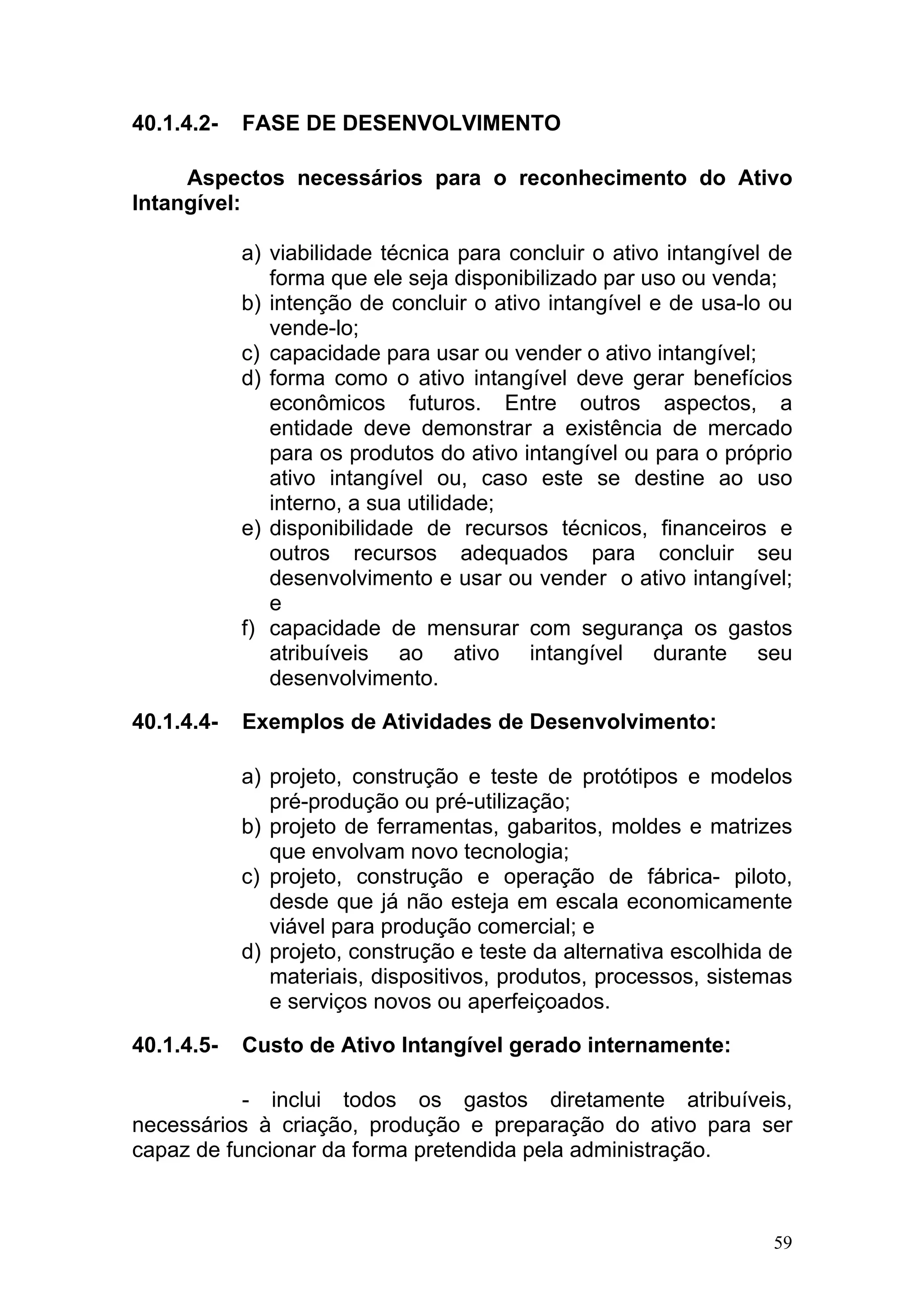 40.1.4.2-   FASE DE DESENVOLVIMENTO

     Aspectos necessários para o reconhecimento do Ativo
Intangível:

            a) viabilidade técnica para concluir o ativo intangível de
               forma que ele seja disponibilizado par uso ou venda;
            b) intenção de concluir o ativo intangível e de usa-lo ou
               vende-lo;
            c) capacidade para usar ou vender o ativo intangível;
            d) forma como o ativo intangível deve gerar benefícios
               econômicos futuros. Entre outros aspectos, a
               entidade deve demonstrar a existência de mercado
               para os produtos do ativo intangível ou para o próprio
               ativo intangível ou, caso este se destine ao uso
               interno, a sua utilidade;
            e) disponibilidade de recursos técnicos, financeiros e
               outros recursos adequados para concluir seu
               desenvolvimento e usar ou vender o ativo intangível;
               e
            f) capacidade de mensurar com segurança os gastos
               atribuíveis ao ativo intangível durante seu
               desenvolvimento.

40.1.4.4-   Exemplos de Atividades de Desenvolvimento:

            a) projeto, construção e teste de protótipos e modelos
               pré-produção ou pré-utilização;
            b) projeto de ferramentas, gabaritos, moldes e matrizes
               que envolvam novo tecnologia;
            c) projeto, construção e operação de fábrica- piloto,
               desde que já não esteja em escala economicamente
               viável para produção comercial; e
            d) projeto, construção e teste da alternativa escolhida de
               materiais, dispositivos, produtos, processos, sistemas
               e serviços novos ou aperfeiçoados.

40.1.4.5-   Custo de Ativo Intangível gerado internamente:

           - inclui todos os gastos diretamente atribuíveis,
necessários à criação, produção e preparação do ativo para ser
capaz de funcionar da forma pretendida pela administração.



                                                                    59
 